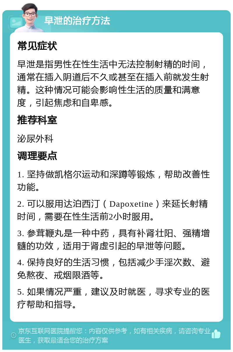 早泄的治疗方法 常见症状 早泄是指男性在性生活中无法控制射精的时间，通常在插入阴道后不久或甚至在插入前就发生射精。这种情况可能会影响性生活的质量和满意度，引起焦虑和自卑感。 推荐科室 泌尿外科 调理要点 1. 坚持做凯格尔运动和深蹲等锻炼，帮助改善性功能。 2. 可以服用达泊西汀（Dapoxetine）来延长射精时间，需要在性生活前2小时服用。 3. 参茸鞭丸是一种中药，具有补肾壮阳、强精增髓的功效，适用于肾虚引起的早泄等问题。 4. 保持良好的生活习惯，包括减少手淫次数、避免熬夜、戒烟限酒等。 5. 如果情况严重，建议及时就医，寻求专业的医疗帮助和指导。