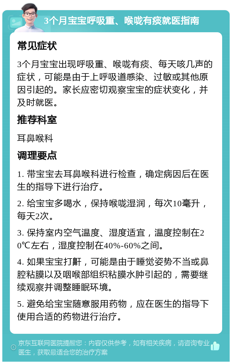 3个月宝宝呼吸重、喉咙有痰就医指南 常见症状 3个月宝宝出现呼吸重、喉咙有痰、每天咳几声的症状，可能是由于上呼吸道感染、过敏或其他原因引起的。家长应密切观察宝宝的症状变化，并及时就医。 推荐科室 耳鼻喉科 调理要点 1. 带宝宝去耳鼻喉科进行检查，确定病因后在医生的指导下进行治疗。 2. 给宝宝多喝水，保持喉咙湿润，每次10毫升，每天2次。 3. 保持室内空气温度、湿度适宜，温度控制在20℃左右，湿度控制在40%-60%之间。 4. 如果宝宝打鼾，可能是由于睡觉姿势不当或鼻腔粘膜以及咽喉部组织粘膜水肿引起的，需要继续观察并调整睡眠环境。 5. 避免给宝宝随意服用药物，应在医生的指导下使用合适的药物进行治疗。