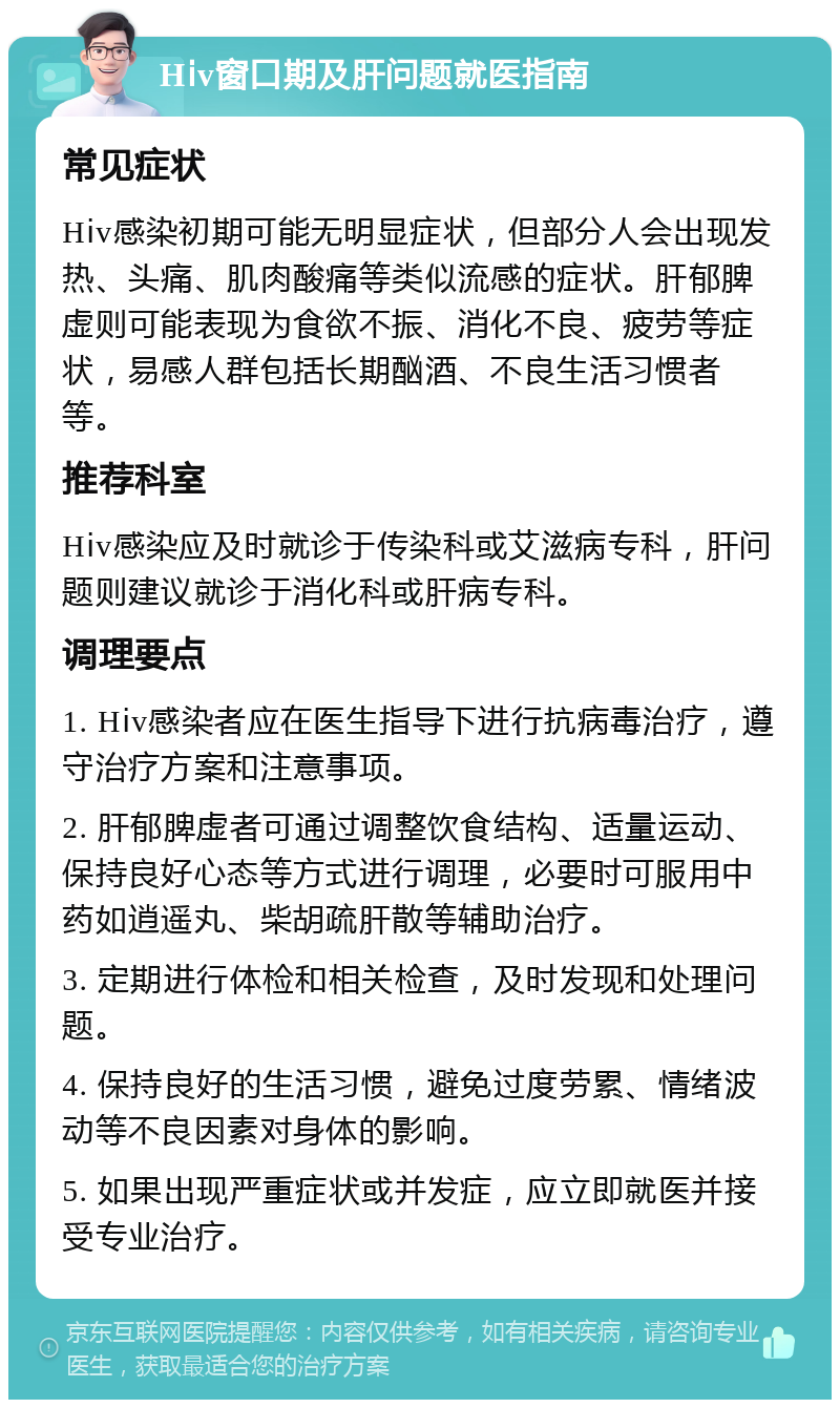 Hⅰv窗口期及肝问题就医指南 常见症状 Hⅰv感染初期可能无明显症状，但部分人会出现发热、头痛、肌肉酸痛等类似流感的症状。肝郁脾虚则可能表现为食欲不振、消化不良、疲劳等症状，易感人群包括长期酗酒、不良生活习惯者等。 推荐科室 Hⅰv感染应及时就诊于传染科或艾滋病专科，肝问题则建议就诊于消化科或肝病专科。 调理要点 1. Hⅰv感染者应在医生指导下进行抗病毒治疗，遵守治疗方案和注意事项。 2. 肝郁脾虚者可通过调整饮食结构、适量运动、保持良好心态等方式进行调理，必要时可服用中药如逍遥丸、柴胡疏肝散等辅助治疗。 3. 定期进行体检和相关检查，及时发现和处理问题。 4. 保持良好的生活习惯，避免过度劳累、情绪波动等不良因素对身体的影响。 5. 如果出现严重症状或并发症，应立即就医并接受专业治疗。