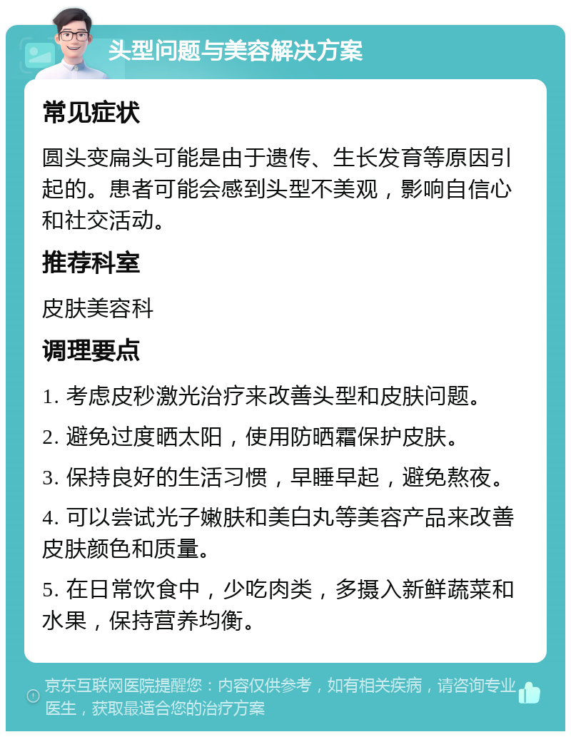 头型问题与美容解决方案 常见症状 圆头变扁头可能是由于遗传、生长发育等原因引起的。患者可能会感到头型不美观，影响自信心和社交活动。 推荐科室 皮肤美容科 调理要点 1. 考虑皮秒激光治疗来改善头型和皮肤问题。 2. 避免过度晒太阳，使用防晒霜保护皮肤。 3. 保持良好的生活习惯，早睡早起，避免熬夜。 4. 可以尝试光子嫩肤和美白丸等美容产品来改善皮肤颜色和质量。 5. 在日常饮食中，少吃肉类，多摄入新鲜蔬菜和水果，保持营养均衡。