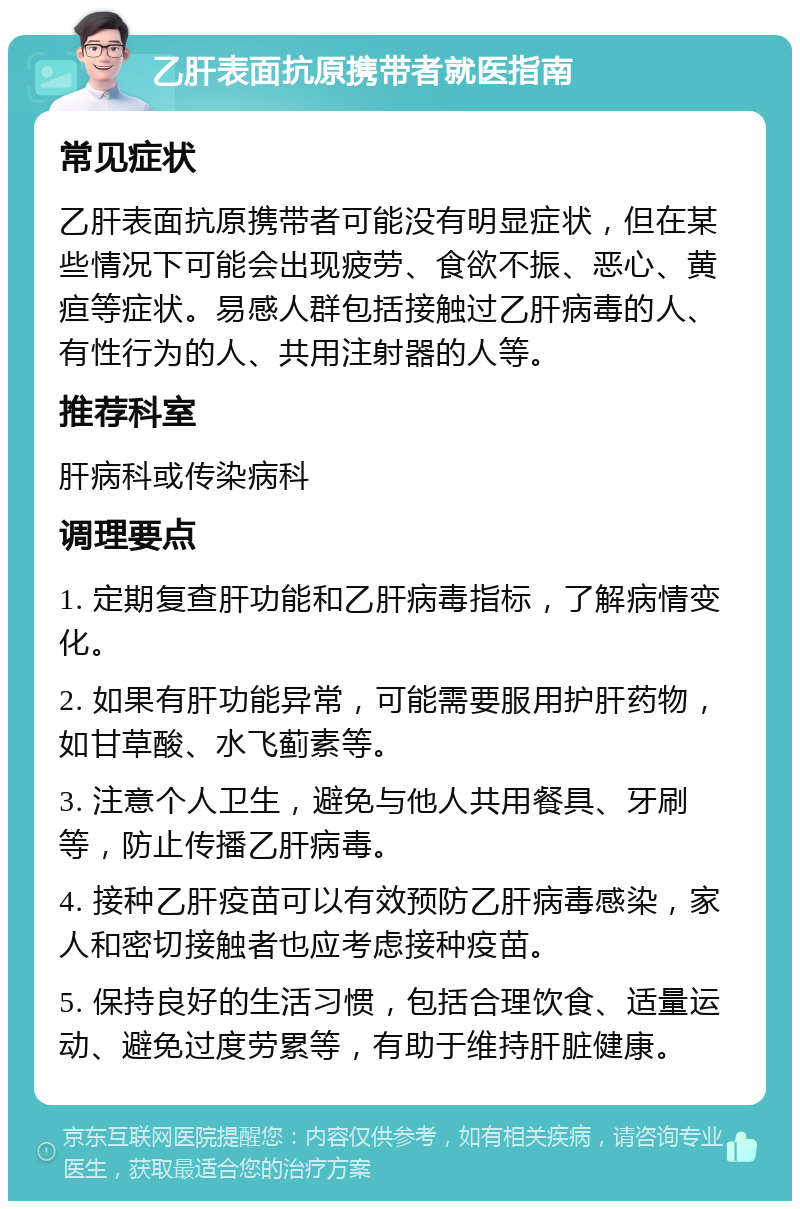 乙肝表面抗原携带者就医指南 常见症状 乙肝表面抗原携带者可能没有明显症状，但在某些情况下可能会出现疲劳、食欲不振、恶心、黄疸等症状。易感人群包括接触过乙肝病毒的人、有性行为的人、共用注射器的人等。 推荐科室 肝病科或传染病科 调理要点 1. 定期复查肝功能和乙肝病毒指标，了解病情变化。 2. 如果有肝功能异常，可能需要服用护肝药物，如甘草酸、水飞蓟素等。 3. 注意个人卫生，避免与他人共用餐具、牙刷等，防止传播乙肝病毒。 4. 接种乙肝疫苗可以有效预防乙肝病毒感染，家人和密切接触者也应考虑接种疫苗。 5. 保持良好的生活习惯，包括合理饮食、适量运动、避免过度劳累等，有助于维持肝脏健康。