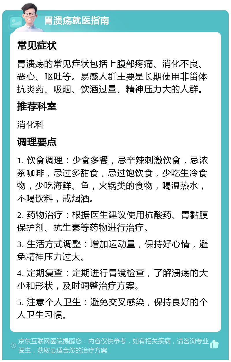 胃溃疡就医指南 常见症状 胃溃疡的常见症状包括上腹部疼痛、消化不良、恶心、呕吐等。易感人群主要是长期使用非甾体抗炎药、吸烟、饮酒过量、精神压力大的人群。 推荐科室 消化科 调理要点 1. 饮食调理：少食多餐，忌辛辣刺激饮食，忌浓茶咖啡，忌过多甜食，忌过饱饮食，少吃生冷食物，少吃海鲜、鱼，火锅类的食物，喝温热水，不喝饮料，戒烟酒。 2. 药物治疗：根据医生建议使用抗酸药、胃黏膜保护剂、抗生素等药物进行治疗。 3. 生活方式调整：增加运动量，保持好心情，避免精神压力过大。 4. 定期复查：定期进行胃镜检查，了解溃疡的大小和形状，及时调整治疗方案。 5. 注意个人卫生：避免交叉感染，保持良好的个人卫生习惯。