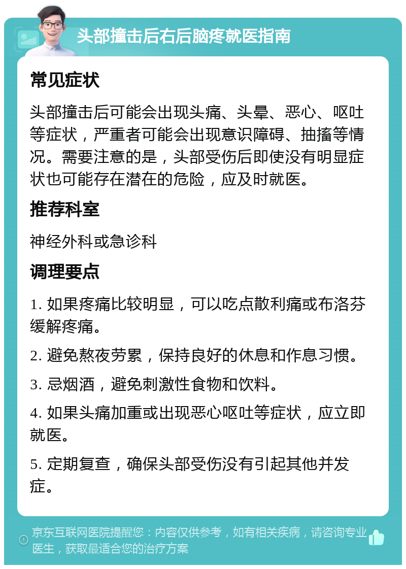 头部撞击后右后脑疼就医指南 常见症状 头部撞击后可能会出现头痛、头晕、恶心、呕吐等症状，严重者可能会出现意识障碍、抽搐等情况。需要注意的是，头部受伤后即使没有明显症状也可能存在潜在的危险，应及时就医。 推荐科室 神经外科或急诊科 调理要点 1. 如果疼痛比较明显，可以吃点散利痛或布洛芬缓解疼痛。 2. 避免熬夜劳累，保持良好的休息和作息习惯。 3. 忌烟酒，避免刺激性食物和饮料。 4. 如果头痛加重或出现恶心呕吐等症状，应立即就医。 5. 定期复查，确保头部受伤没有引起其他并发症。