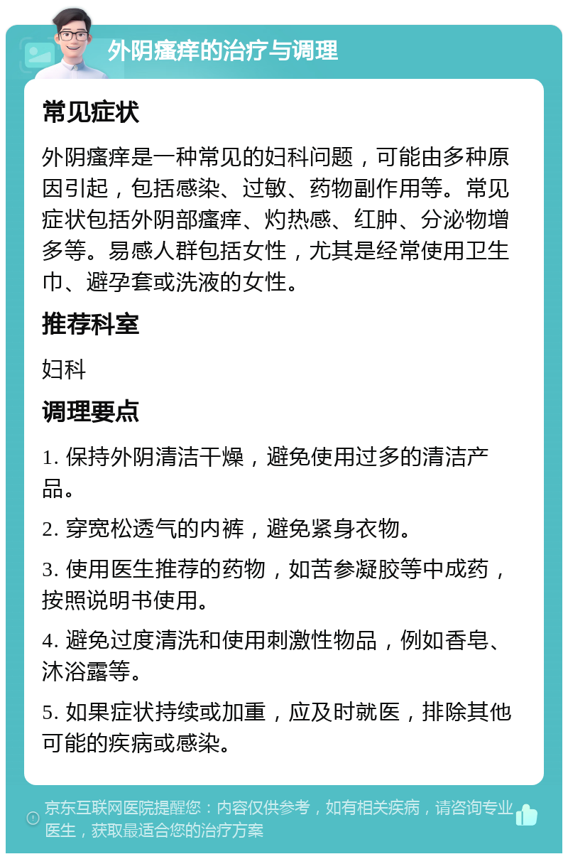 外阴瘙痒的治疗与调理 常见症状 外阴瘙痒是一种常见的妇科问题，可能由多种原因引起，包括感染、过敏、药物副作用等。常见症状包括外阴部瘙痒、灼热感、红肿、分泌物增多等。易感人群包括女性，尤其是经常使用卫生巾、避孕套或洗液的女性。 推荐科室 妇科 调理要点 1. 保持外阴清洁干燥，避免使用过多的清洁产品。 2. 穿宽松透气的内裤，避免紧身衣物。 3. 使用医生推荐的药物，如苦参凝胶等中成药，按照说明书使用。 4. 避免过度清洗和使用刺激性物品，例如香皂、沐浴露等。 5. 如果症状持续或加重，应及时就医，排除其他可能的疾病或感染。