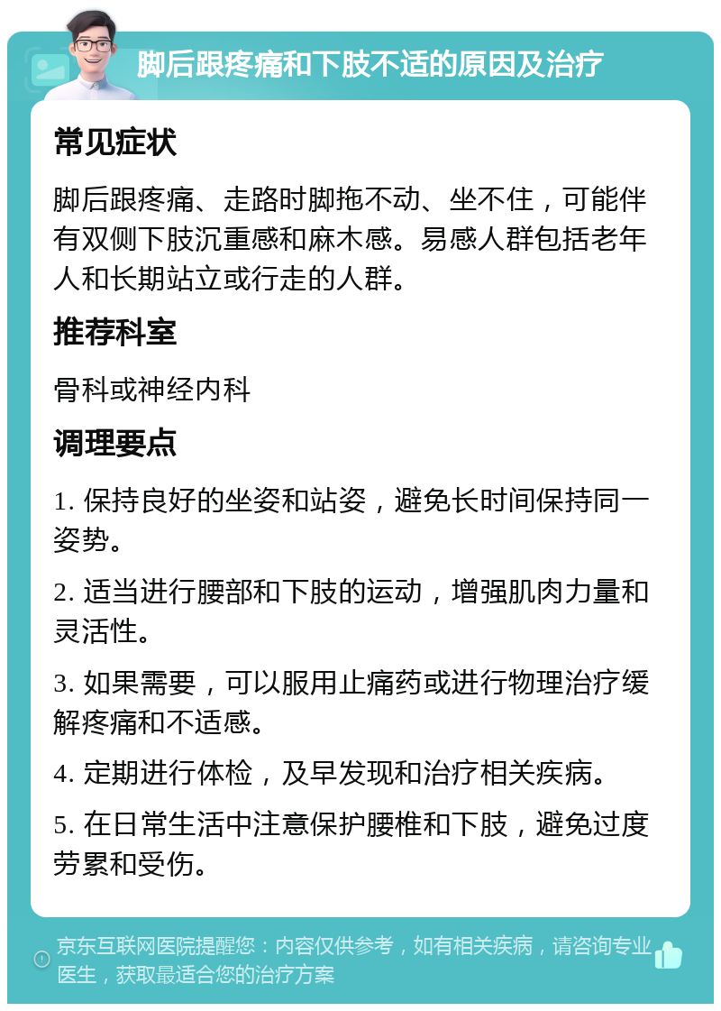 脚后跟疼痛和下肢不适的原因及治疗 常见症状 脚后跟疼痛、走路时脚拖不动、坐不住，可能伴有双侧下肢沉重感和麻木感。易感人群包括老年人和长期站立或行走的人群。 推荐科室 骨科或神经内科 调理要点 1. 保持良好的坐姿和站姿，避免长时间保持同一姿势。 2. 适当进行腰部和下肢的运动，增强肌肉力量和灵活性。 3. 如果需要，可以服用止痛药或进行物理治疗缓解疼痛和不适感。 4. 定期进行体检，及早发现和治疗相关疾病。 5. 在日常生活中注意保护腰椎和下肢，避免过度劳累和受伤。