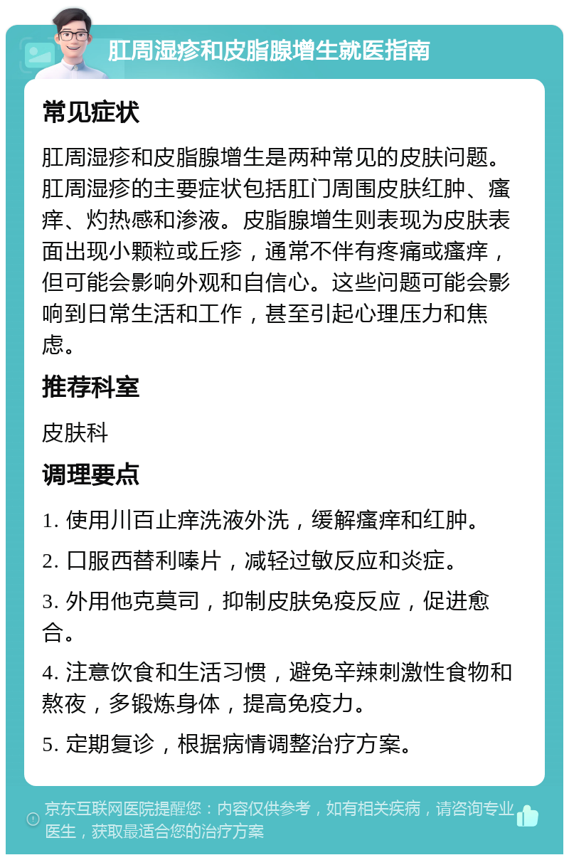 肛周湿疹和皮脂腺增生就医指南 常见症状 肛周湿疹和皮脂腺增生是两种常见的皮肤问题。肛周湿疹的主要症状包括肛门周围皮肤红肿、瘙痒、灼热感和渗液。皮脂腺增生则表现为皮肤表面出现小颗粒或丘疹，通常不伴有疼痛或瘙痒，但可能会影响外观和自信心。这些问题可能会影响到日常生活和工作，甚至引起心理压力和焦虑。 推荐科室 皮肤科 调理要点 1. 使用川百止痒洗液外洗，缓解瘙痒和红肿。 2. 口服西替利嗪片，减轻过敏反应和炎症。 3. 外用他克莫司，抑制皮肤免疫反应，促进愈合。 4. 注意饮食和生活习惯，避免辛辣刺激性食物和熬夜，多锻炼身体，提高免疫力。 5. 定期复诊，根据病情调整治疗方案。