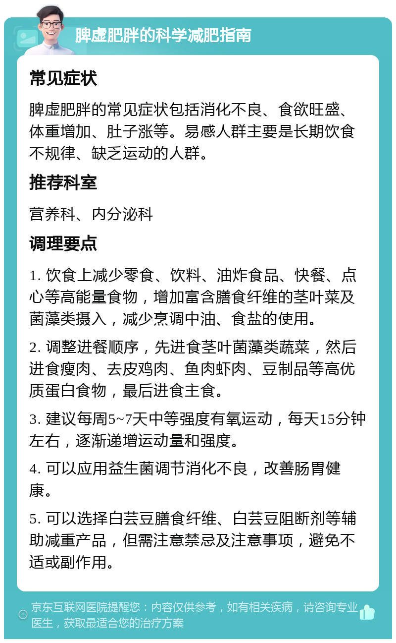 脾虚肥胖的科学减肥指南 常见症状 脾虚肥胖的常见症状包括消化不良、食欲旺盛、体重增加、肚子涨等。易感人群主要是长期饮食不规律、缺乏运动的人群。 推荐科室 营养科、内分泌科 调理要点 1. 饮食上减少零食、饮料、油炸食品、快餐、点心等高能量食物，增加富含膳食纤维的茎叶菜及菌藻类摄入，减少烹调中油、食盐的使用。 2. 调整进餐顺序，先进食茎叶菌藻类蔬菜，然后进食瘦肉、去皮鸡肉、鱼肉虾肉、豆制品等高优质蛋白食物，最后进食主食。 3. 建议每周5~7天中等强度有氧运动，每天15分钟左右，逐渐递增运动量和强度。 4. 可以应用益生菌调节消化不良，改善肠胃健康。 5. 可以选择白芸豆膳食纤维、白芸豆阻断剂等辅助减重产品，但需注意禁忌及注意事项，避免不适或副作用。