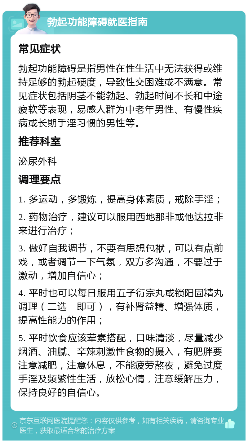 勃起功能障碍就医指南 常见症状 勃起功能障碍是指男性在性生活中无法获得或维持足够的勃起硬度，导致性交困难或不满意。常见症状包括阴茎不能勃起、勃起时间不长和中途疲软等表现，易感人群为中老年男性、有慢性疾病或长期手淫习惯的男性等。 推荐科室 泌尿外科 调理要点 1. 多运动，多锻炼，提高身体素质，戒除手淫； 2. 药物治疗，建议可以服用西地那非或他达拉非来进行治疗； 3. 做好自我调节，不要有思想包袱，可以有点前戏，或者调节一下气氛，双方多沟通，不要过于激动，增加自信心； 4. 平时也可以每日服用五子衍宗丸或锁阳固精丸调理（二选一即可），有补肾益精、增强体质，提高性能力的作用； 5. 平时饮食应该荤素搭配，口味清淡，尽量减少烟酒、油腻、辛辣刺激性食物的摄入，有肥胖要注意减肥，注意休息，不能疲劳熬夜，避免过度手淫及频繁性生活，放松心情，注意缓解压力，保持良好的自信心。