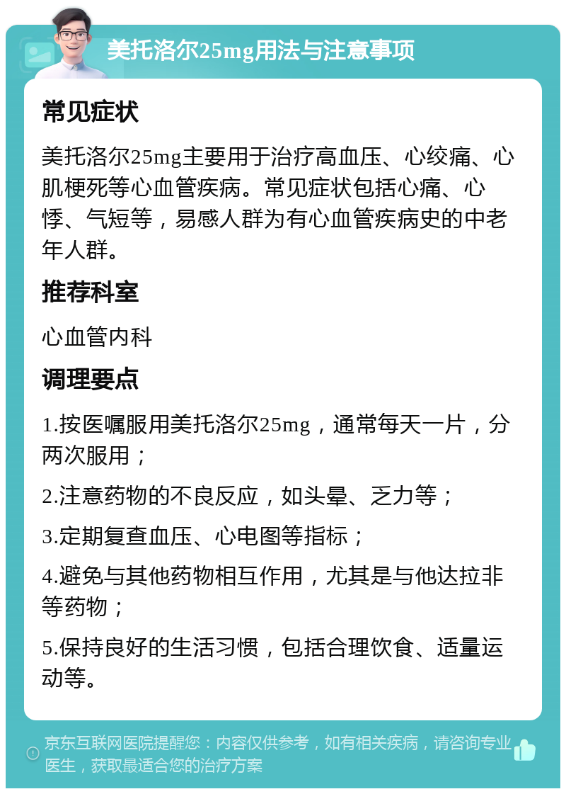 美托洛尔25mg用法与注意事项 常见症状 美托洛尔25mg主要用于治疗高血压、心绞痛、心肌梗死等心血管疾病。常见症状包括心痛、心悸、气短等，易感人群为有心血管疾病史的中老年人群。 推荐科室 心血管内科 调理要点 1.按医嘱服用美托洛尔25mg，通常每天一片，分两次服用； 2.注意药物的不良反应，如头晕、乏力等； 3.定期复查血压、心电图等指标； 4.避免与其他药物相互作用，尤其是与他达拉非等药物； 5.保持良好的生活习惯，包括合理饮食、适量运动等。