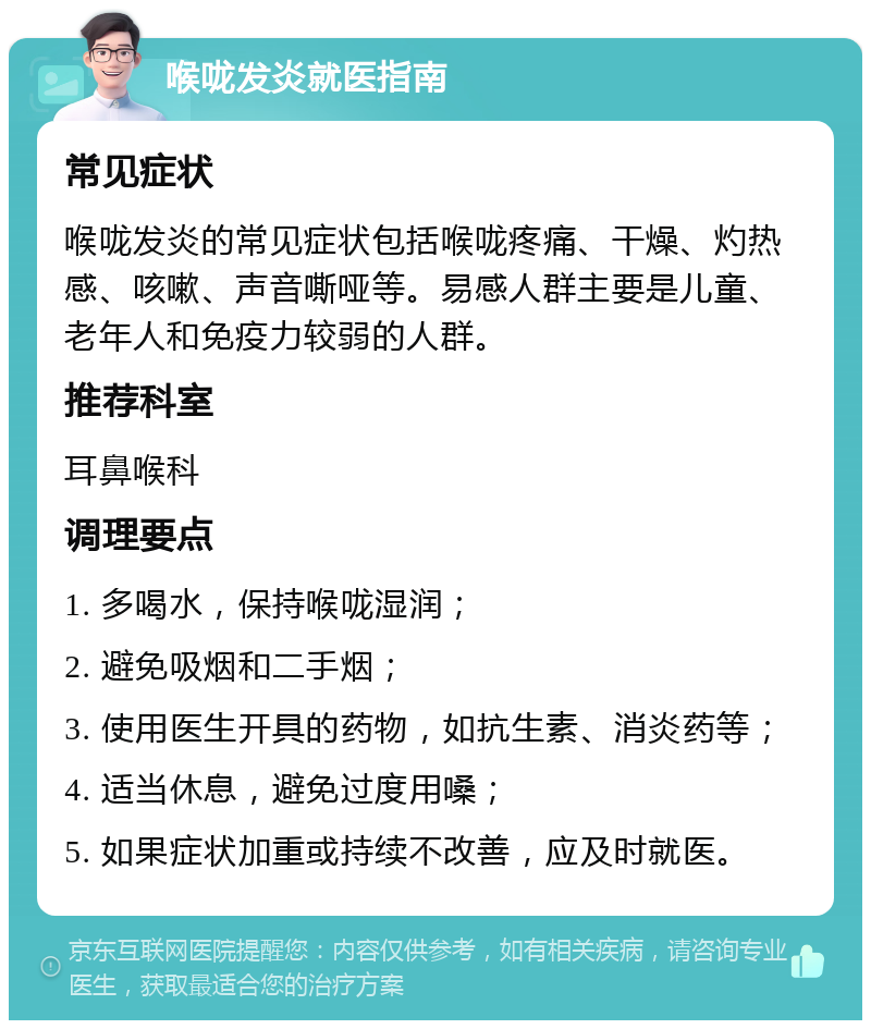 喉咙发炎就医指南 常见症状 喉咙发炎的常见症状包括喉咙疼痛、干燥、灼热感、咳嗽、声音嘶哑等。易感人群主要是儿童、老年人和免疫力较弱的人群。 推荐科室 耳鼻喉科 调理要点 1. 多喝水，保持喉咙湿润； 2. 避免吸烟和二手烟； 3. 使用医生开具的药物，如抗生素、消炎药等； 4. 适当休息，避免过度用嗓； 5. 如果症状加重或持续不改善，应及时就医。