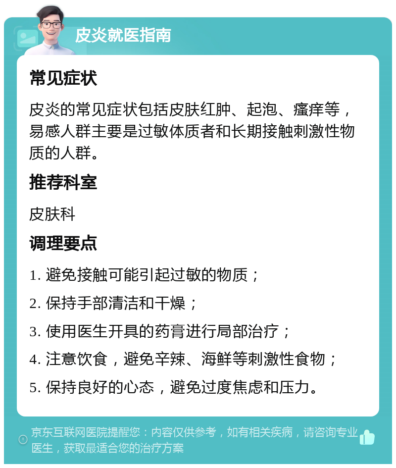 皮炎就医指南 常见症状 皮炎的常见症状包括皮肤红肿、起泡、瘙痒等，易感人群主要是过敏体质者和长期接触刺激性物质的人群。 推荐科室 皮肤科 调理要点 1. 避免接触可能引起过敏的物质； 2. 保持手部清洁和干燥； 3. 使用医生开具的药膏进行局部治疗； 4. 注意饮食，避免辛辣、海鲜等刺激性食物； 5. 保持良好的心态，避免过度焦虑和压力。