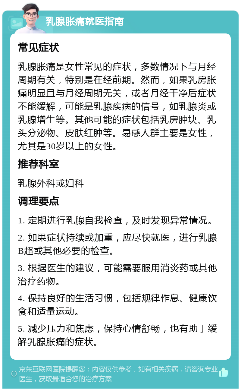 乳腺胀痛就医指南 常见症状 乳腺胀痛是女性常见的症状，多数情况下与月经周期有关，特别是在经前期。然而，如果乳房胀痛明显且与月经周期无关，或者月经干净后症状不能缓解，可能是乳腺疾病的信号，如乳腺炎或乳腺增生等。其他可能的症状包括乳房肿块、乳头分泌物、皮肤红肿等。易感人群主要是女性，尤其是30岁以上的女性。 推荐科室 乳腺外科或妇科 调理要点 1. 定期进行乳腺自我检查，及时发现异常情况。 2. 如果症状持续或加重，应尽快就医，进行乳腺B超或其他必要的检查。 3. 根据医生的建议，可能需要服用消炎药或其他治疗药物。 4. 保持良好的生活习惯，包括规律作息、健康饮食和适量运动。 5. 减少压力和焦虑，保持心情舒畅，也有助于缓解乳腺胀痛的症状。