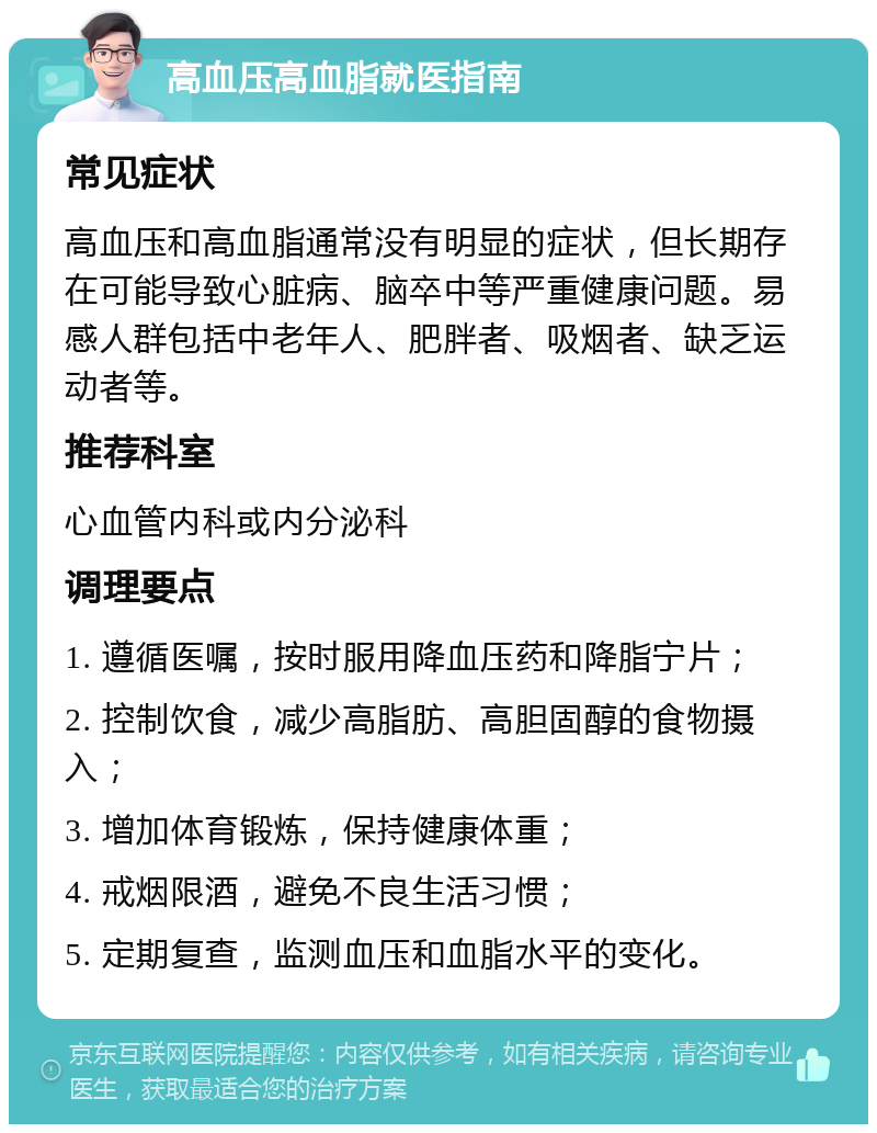 高血压高血脂就医指南 常见症状 高血压和高血脂通常没有明显的症状，但长期存在可能导致心脏病、脑卒中等严重健康问题。易感人群包括中老年人、肥胖者、吸烟者、缺乏运动者等。 推荐科室 心血管内科或内分泌科 调理要点 1. 遵循医嘱，按时服用降血压药和降脂宁片； 2. 控制饮食，减少高脂肪、高胆固醇的食物摄入； 3. 增加体育锻炼，保持健康体重； 4. 戒烟限酒，避免不良生活习惯； 5. 定期复查，监测血压和血脂水平的变化。