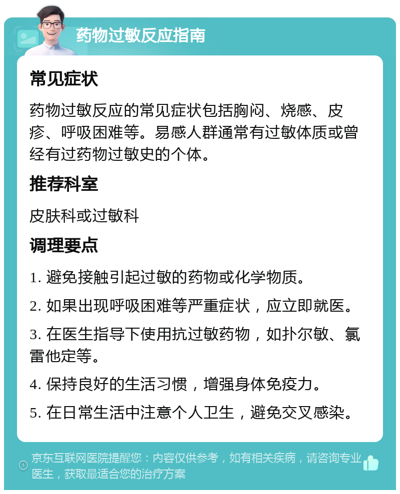 药物过敏反应指南 常见症状 药物过敏反应的常见症状包括胸闷、烧感、皮疹、呼吸困难等。易感人群通常有过敏体质或曾经有过药物过敏史的个体。 推荐科室 皮肤科或过敏科 调理要点 1. 避免接触引起过敏的药物或化学物质。 2. 如果出现呼吸困难等严重症状，应立即就医。 3. 在医生指导下使用抗过敏药物，如扑尔敏、氯雷他定等。 4. 保持良好的生活习惯，增强身体免疫力。 5. 在日常生活中注意个人卫生，避免交叉感染。