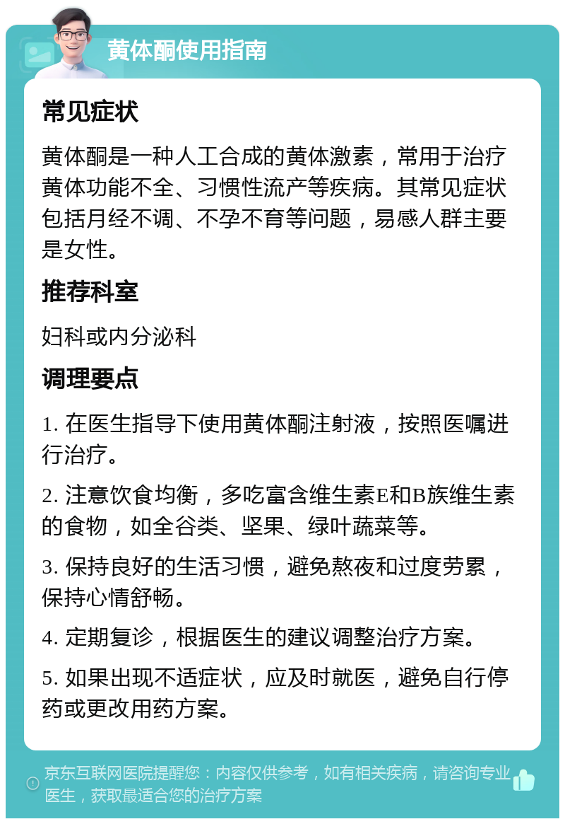 黄体酮使用指南 常见症状 黄体酮是一种人工合成的黄体激素，常用于治疗黄体功能不全、习惯性流产等疾病。其常见症状包括月经不调、不孕不育等问题，易感人群主要是女性。 推荐科室 妇科或内分泌科 调理要点 1. 在医生指导下使用黄体酮注射液，按照医嘱进行治疗。 2. 注意饮食均衡，多吃富含维生素E和B族维生素的食物，如全谷类、坚果、绿叶蔬菜等。 3. 保持良好的生活习惯，避免熬夜和过度劳累，保持心情舒畅。 4. 定期复诊，根据医生的建议调整治疗方案。 5. 如果出现不适症状，应及时就医，避免自行停药或更改用药方案。