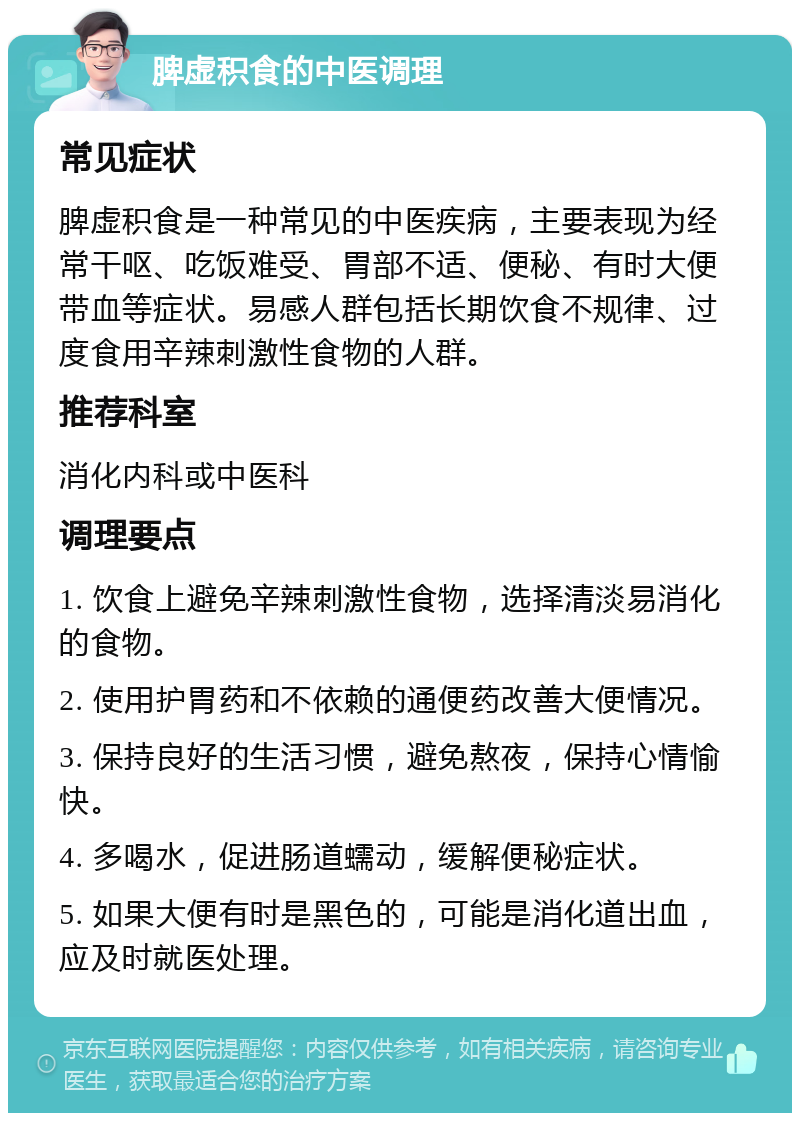 脾虚积食的中医调理 常见症状 脾虚积食是一种常见的中医疾病，主要表现为经常干呕、吃饭难受、胃部不适、便秘、有时大便带血等症状。易感人群包括长期饮食不规律、过度食用辛辣刺激性食物的人群。 推荐科室 消化内科或中医科 调理要点 1. 饮食上避免辛辣刺激性食物，选择清淡易消化的食物。 2. 使用护胃药和不依赖的通便药改善大便情况。 3. 保持良好的生活习惯，避免熬夜，保持心情愉快。 4. 多喝水，促进肠道蠕动，缓解便秘症状。 5. 如果大便有时是黑色的，可能是消化道出血，应及时就医处理。