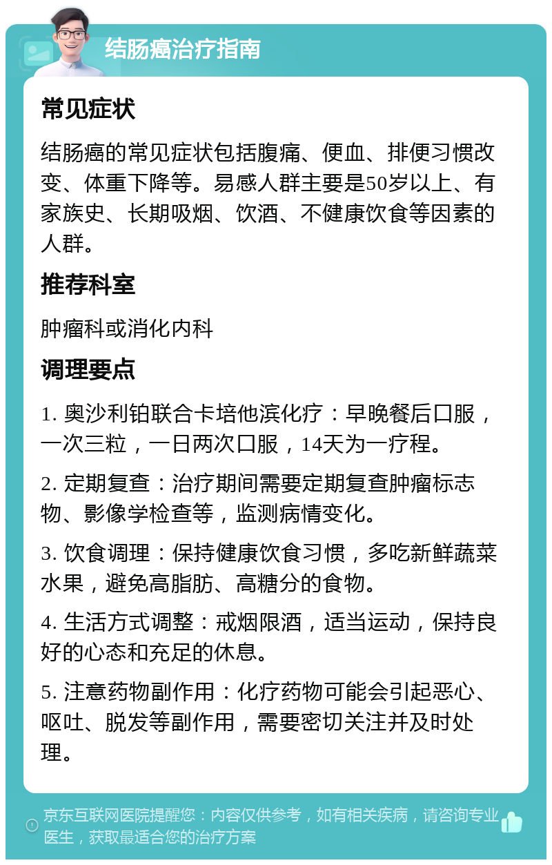 结肠癌治疗指南 常见症状 结肠癌的常见症状包括腹痛、便血、排便习惯改变、体重下降等。易感人群主要是50岁以上、有家族史、长期吸烟、饮酒、不健康饮食等因素的人群。 推荐科室 肿瘤科或消化内科 调理要点 1. 奥沙利铂联合卡培他滨化疗：早晚餐后口服，一次三粒，一日两次口服，14天为一疗程。 2. 定期复查：治疗期间需要定期复查肿瘤标志物、影像学检查等，监测病情变化。 3. 饮食调理：保持健康饮食习惯，多吃新鲜蔬菜水果，避免高脂肪、高糖分的食物。 4. 生活方式调整：戒烟限酒，适当运动，保持良好的心态和充足的休息。 5. 注意药物副作用：化疗药物可能会引起恶心、呕吐、脱发等副作用，需要密切关注并及时处理。