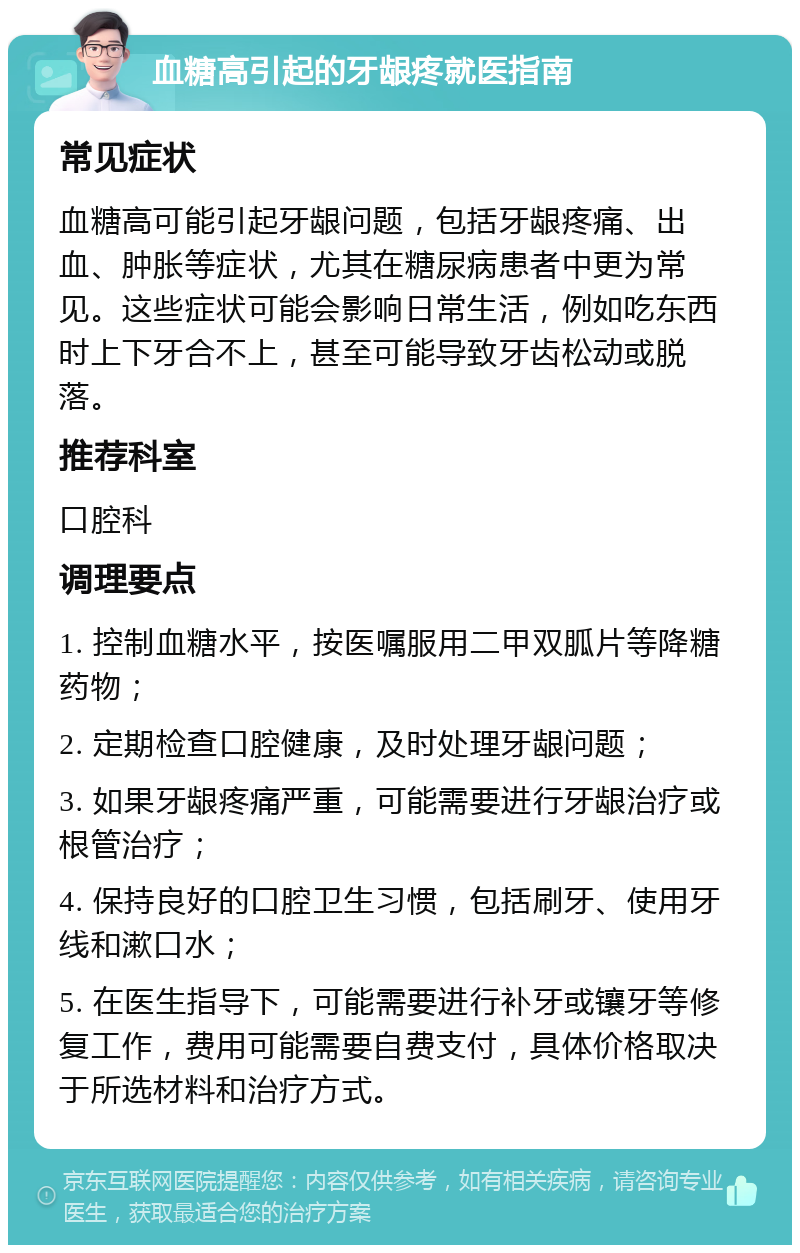 血糖高引起的牙龈疼就医指南 常见症状 血糖高可能引起牙龈问题，包括牙龈疼痛、出血、肿胀等症状，尤其在糖尿病患者中更为常见。这些症状可能会影响日常生活，例如吃东西时上下牙合不上，甚至可能导致牙齿松动或脱落。 推荐科室 口腔科 调理要点 1. 控制血糖水平，按医嘱服用二甲双胍片等降糖药物； 2. 定期检查口腔健康，及时处理牙龈问题； 3. 如果牙龈疼痛严重，可能需要进行牙龈治疗或根管治疗； 4. 保持良好的口腔卫生习惯，包括刷牙、使用牙线和漱口水； 5. 在医生指导下，可能需要进行补牙或镶牙等修复工作，费用可能需要自费支付，具体价格取决于所选材料和治疗方式。