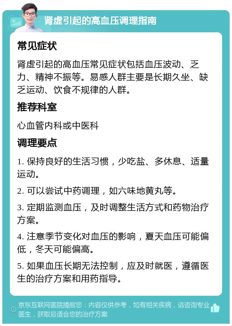 肾虚引起的高血压调理指南 常见症状 肾虚引起的高血压常见症状包括血压波动、乏力、精神不振等。易感人群主要是长期久坐、缺乏运动、饮食不规律的人群。 推荐科室 心血管内科或中医科 调理要点 1. 保持良好的生活习惯，少吃盐、多休息、适量运动。 2. 可以尝试中药调理，如六味地黄丸等。 3. 定期监测血压，及时调整生活方式和药物治疗方案。 4. 注意季节变化对血压的影响，夏天血压可能偏低，冬天可能偏高。 5. 如果血压长期无法控制，应及时就医，遵循医生的治疗方案和用药指导。