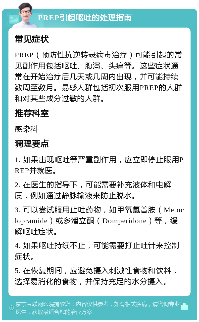 PREP引起呕吐的处理指南 常见症状 PREP（预防性抗逆转录病毒治疗）可能引起的常见副作用包括呕吐、腹泻、头痛等。这些症状通常在开始治疗后几天或几周内出现，并可能持续数周至数月。易感人群包括初次服用PREP的人群和对某些成分过敏的人群。 推荐科室 感染科 调理要点 1. 如果出现呕吐等严重副作用，应立即停止服用PREP并就医。 2. 在医生的指导下，可能需要补充液体和电解质，例如通过静脉输液来防止脱水。 3. 可以尝试服用止吐药物，如甲氧氯普胺（Metoclopramide）或多潘立酮（Domperidone）等，缓解呕吐症状。 4. 如果呕吐持续不止，可能需要打止吐针来控制症状。 5. 在恢复期间，应避免摄入刺激性食物和饮料，选择易消化的食物，并保持充足的水分摄入。