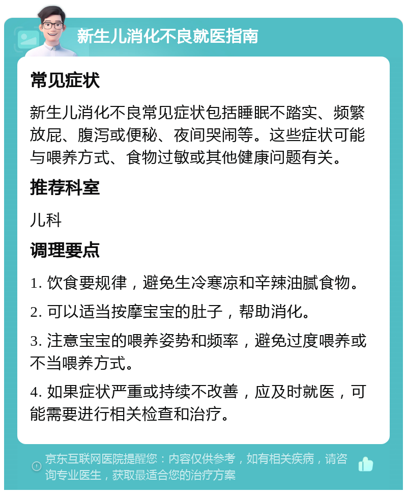 新生儿消化不良就医指南 常见症状 新生儿消化不良常见症状包括睡眠不踏实、频繁放屁、腹泻或便秘、夜间哭闹等。这些症状可能与喂养方式、食物过敏或其他健康问题有关。 推荐科室 儿科 调理要点 1. 饮食要规律，避免生冷寒凉和辛辣油腻食物。 2. 可以适当按摩宝宝的肚子，帮助消化。 3. 注意宝宝的喂养姿势和频率，避免过度喂养或不当喂养方式。 4. 如果症状严重或持续不改善，应及时就医，可能需要进行相关检查和治疗。