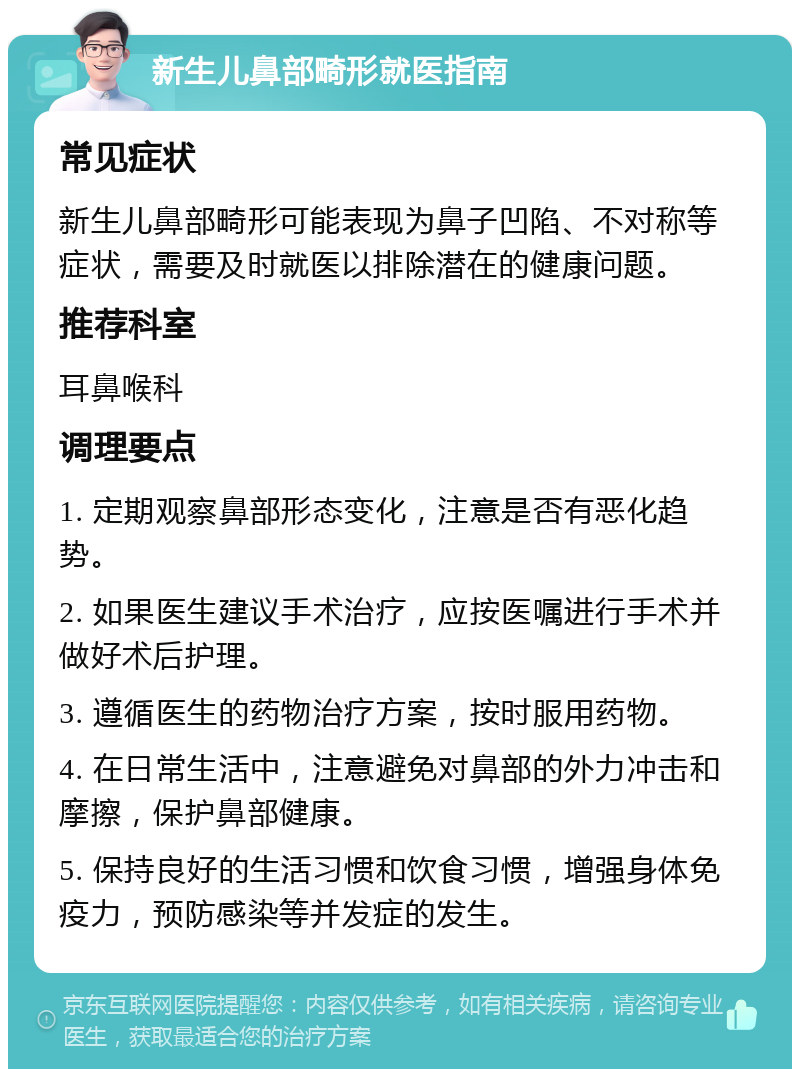 新生儿鼻部畸形就医指南 常见症状 新生儿鼻部畸形可能表现为鼻子凹陷、不对称等症状，需要及时就医以排除潜在的健康问题。 推荐科室 耳鼻喉科 调理要点 1. 定期观察鼻部形态变化，注意是否有恶化趋势。 2. 如果医生建议手术治疗，应按医嘱进行手术并做好术后护理。 3. 遵循医生的药物治疗方案，按时服用药物。 4. 在日常生活中，注意避免对鼻部的外力冲击和摩擦，保护鼻部健康。 5. 保持良好的生活习惯和饮食习惯，增强身体免疫力，预防感染等并发症的发生。