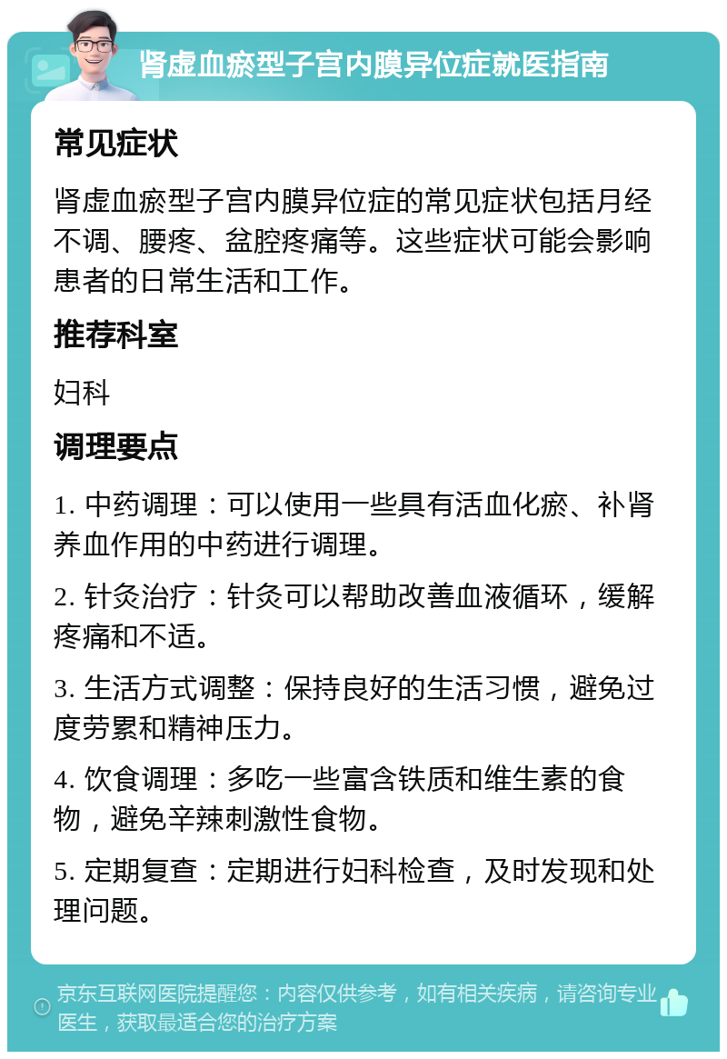 肾虚血瘀型子宫内膜异位症就医指南 常见症状 肾虚血瘀型子宫内膜异位症的常见症状包括月经不调、腰疼、盆腔疼痛等。这些症状可能会影响患者的日常生活和工作。 推荐科室 妇科 调理要点 1. 中药调理：可以使用一些具有活血化瘀、补肾养血作用的中药进行调理。 2. 针灸治疗：针灸可以帮助改善血液循环，缓解疼痛和不适。 3. 生活方式调整：保持良好的生活习惯，避免过度劳累和精神压力。 4. 饮食调理：多吃一些富含铁质和维生素的食物，避免辛辣刺激性食物。 5. 定期复查：定期进行妇科检查，及时发现和处理问题。