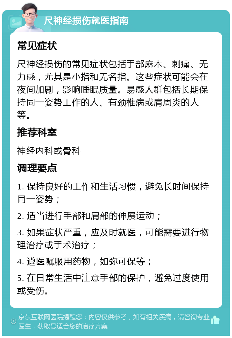 尺神经损伤就医指南 常见症状 尺神经损伤的常见症状包括手部麻木、刺痛、无力感，尤其是小指和无名指。这些症状可能会在夜间加剧，影响睡眠质量。易感人群包括长期保持同一姿势工作的人、有颈椎病或肩周炎的人等。 推荐科室 神经内科或骨科 调理要点 1. 保持良好的工作和生活习惯，避免长时间保持同一姿势； 2. 适当进行手部和肩部的伸展运动； 3. 如果症状严重，应及时就医，可能需要进行物理治疗或手术治疗； 4. 遵医嘱服用药物，如弥可保等； 5. 在日常生活中注意手部的保护，避免过度使用或受伤。