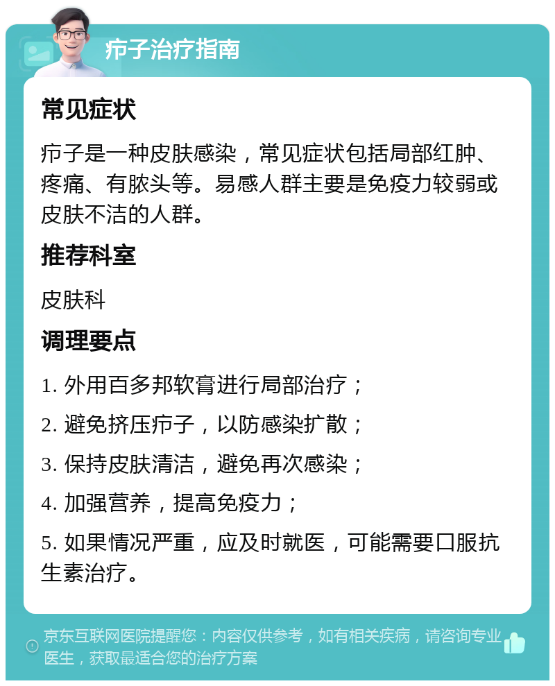 疖子治疗指南 常见症状 疖子是一种皮肤感染，常见症状包括局部红肿、疼痛、有脓头等。易感人群主要是免疫力较弱或皮肤不洁的人群。 推荐科室 皮肤科 调理要点 1. 外用百多邦软膏进行局部治疗； 2. 避免挤压疖子，以防感染扩散； 3. 保持皮肤清洁，避免再次感染； 4. 加强营养，提高免疫力； 5. 如果情况严重，应及时就医，可能需要口服抗生素治疗。