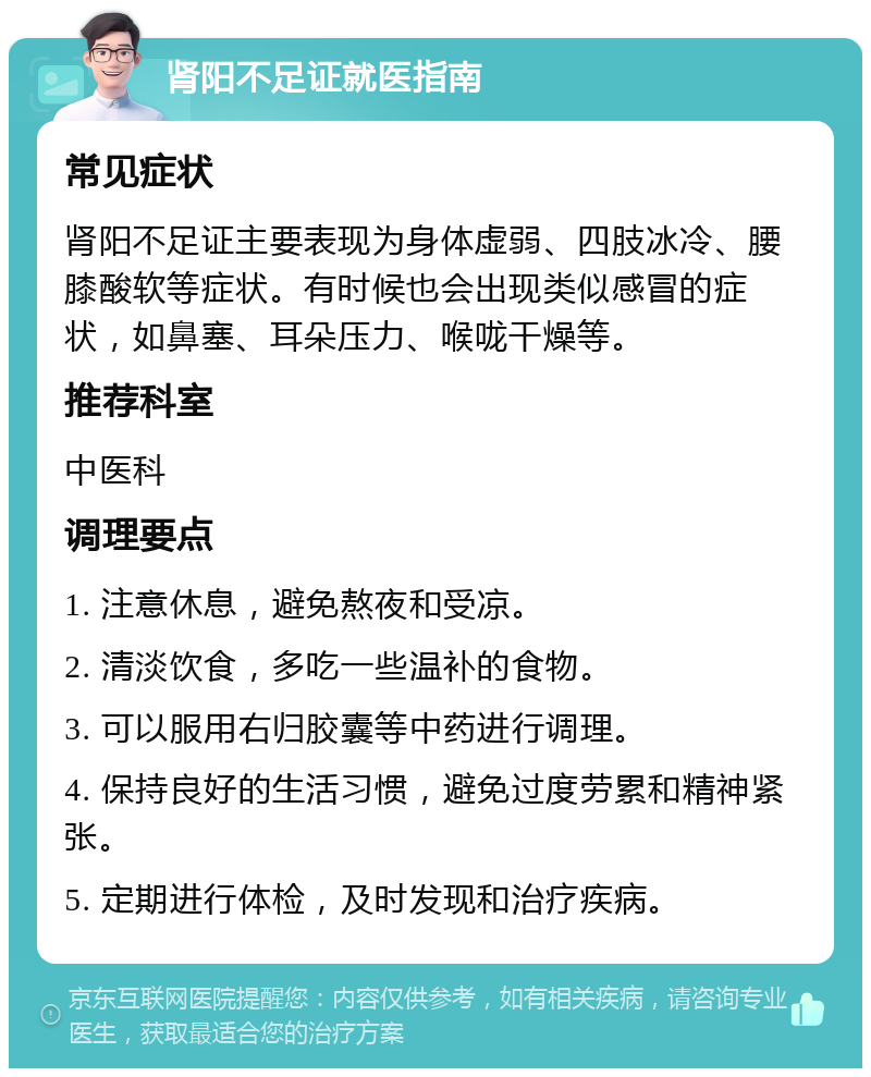 肾阳不足证就医指南 常见症状 肾阳不足证主要表现为身体虚弱、四肢冰冷、腰膝酸软等症状。有时候也会出现类似感冒的症状，如鼻塞、耳朵压力、喉咙干燥等。 推荐科室 中医科 调理要点 1. 注意休息，避免熬夜和受凉。 2. 清淡饮食，多吃一些温补的食物。 3. 可以服用右归胶囊等中药进行调理。 4. 保持良好的生活习惯，避免过度劳累和精神紧张。 5. 定期进行体检，及时发现和治疗疾病。