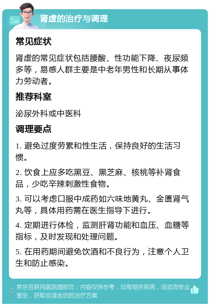 肾虚的治疗与调理 常见症状 肾虚的常见症状包括腰酸、性功能下降、夜尿频多等，易感人群主要是中老年男性和长期从事体力劳动者。 推荐科室 泌尿外科或中医科 调理要点 1. 避免过度劳累和性生活，保持良好的生活习惯。 2. 饮食上应多吃黑豆、黑芝麻、核桃等补肾食品，少吃辛辣刺激性食物。 3. 可以考虑口服中成药如六味地黄丸、金匮肾气丸等，具体用药需在医生指导下进行。 4. 定期进行体检，监测肝肾功能和血压、血糖等指标，及时发现和处理问题。 5. 在用药期间避免饮酒和不良行为，注意个人卫生和防止感染。