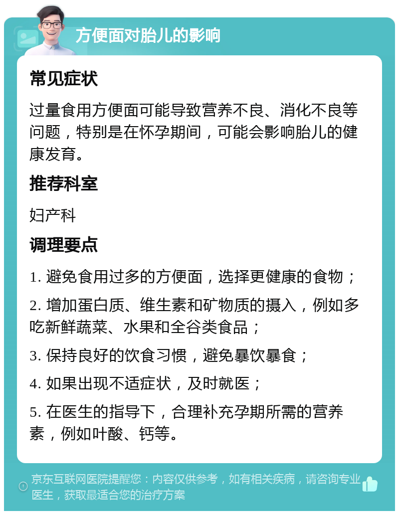 方便面对胎儿的影响 常见症状 过量食用方便面可能导致营养不良、消化不良等问题，特别是在怀孕期间，可能会影响胎儿的健康发育。 推荐科室 妇产科 调理要点 1. 避免食用过多的方便面，选择更健康的食物； 2. 增加蛋白质、维生素和矿物质的摄入，例如多吃新鲜蔬菜、水果和全谷类食品； 3. 保持良好的饮食习惯，避免暴饮暴食； 4. 如果出现不适症状，及时就医； 5. 在医生的指导下，合理补充孕期所需的营养素，例如叶酸、钙等。