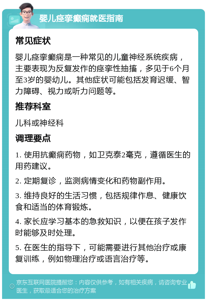 婴儿痉挛癫痫就医指南 常见症状 婴儿痉挛癫痫是一种常见的儿童神经系统疾病，主要表现为反复发作的痉挛性抽搐，多见于6个月至3岁的婴幼儿。其他症状可能包括发育迟缓、智力障碍、视力或听力问题等。 推荐科室 儿科或神经科 调理要点 1. 使用抗癫痫药物，如卫克泰2毫克，遵循医生的用药建议。 2. 定期复诊，监测病情变化和药物副作用。 3. 维持良好的生活习惯，包括规律作息、健康饮食和适当的体育锻炼。 4. 家长应学习基本的急救知识，以便在孩子发作时能够及时处理。 5. 在医生的指导下，可能需要进行其他治疗或康复训练，例如物理治疗或语言治疗等。