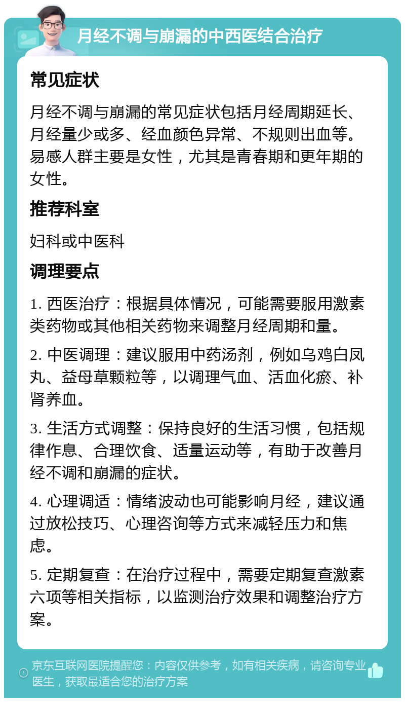 月经不调与崩漏的中西医结合治疗 常见症状 月经不调与崩漏的常见症状包括月经周期延长、月经量少或多、经血颜色异常、不规则出血等。易感人群主要是女性，尤其是青春期和更年期的女性。 推荐科室 妇科或中医科 调理要点 1. 西医治疗：根据具体情况，可能需要服用激素类药物或其他相关药物来调整月经周期和量。 2. 中医调理：建议服用中药汤剂，例如乌鸡白凤丸、益母草颗粒等，以调理气血、活血化瘀、补肾养血。 3. 生活方式调整：保持良好的生活习惯，包括规律作息、合理饮食、适量运动等，有助于改善月经不调和崩漏的症状。 4. 心理调适：情绪波动也可能影响月经，建议通过放松技巧、心理咨询等方式来减轻压力和焦虑。 5. 定期复查：在治疗过程中，需要定期复查激素六项等相关指标，以监测治疗效果和调整治疗方案。