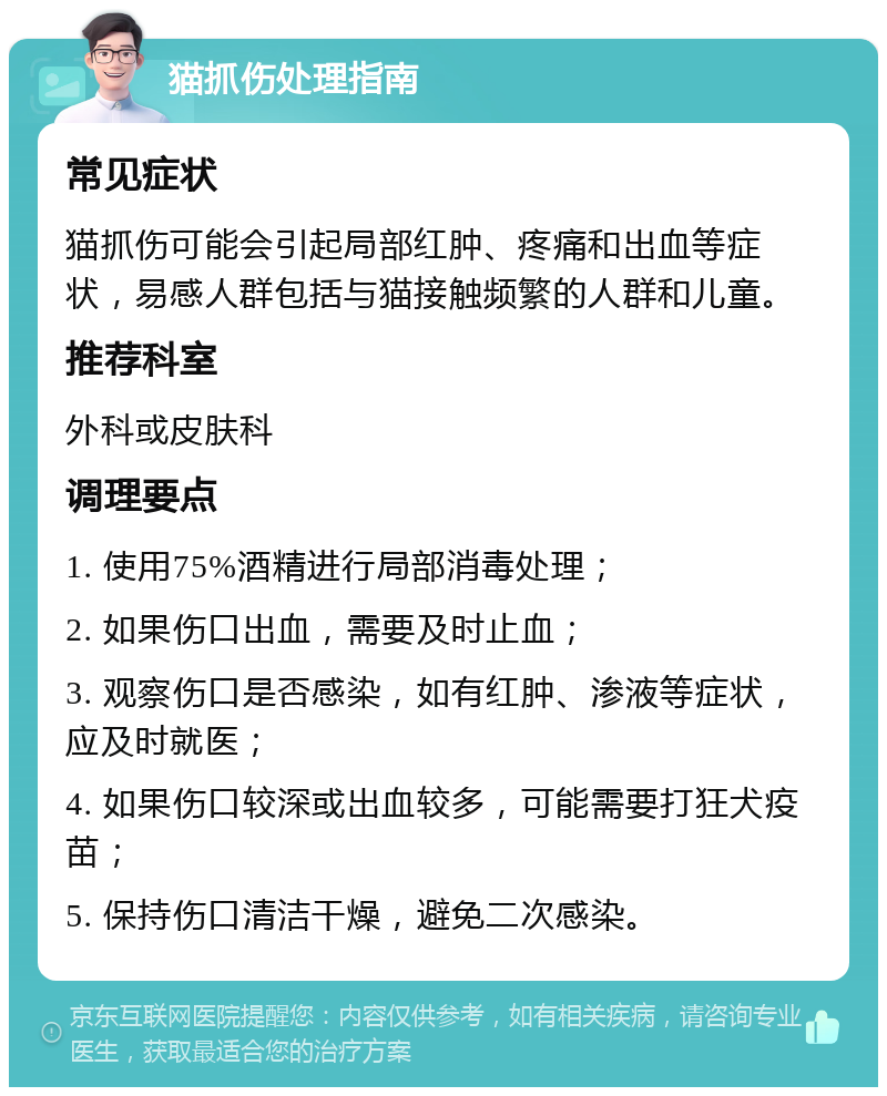 猫抓伤处理指南 常见症状 猫抓伤可能会引起局部红肿、疼痛和出血等症状，易感人群包括与猫接触频繁的人群和儿童。 推荐科室 外科或皮肤科 调理要点 1. 使用75%酒精进行局部消毒处理； 2. 如果伤口出血，需要及时止血； 3. 观察伤口是否感染，如有红肿、渗液等症状，应及时就医； 4. 如果伤口较深或出血较多，可能需要打狂犬疫苗； 5. 保持伤口清洁干燥，避免二次感染。