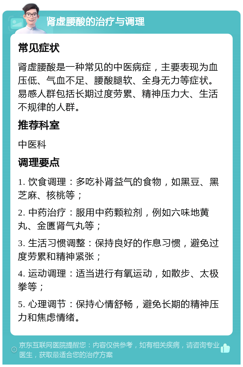 肾虚腰酸的治疗与调理 常见症状 肾虚腰酸是一种常见的中医病症，主要表现为血压低、气血不足、腰酸腿软、全身无力等症状。易感人群包括长期过度劳累、精神压力大、生活不规律的人群。 推荐科室 中医科 调理要点 1. 饮食调理：多吃补肾益气的食物，如黑豆、黑芝麻、核桃等； 2. 中药治疗：服用中药颗粒剂，例如六味地黄丸、金匮肾气丸等； 3. 生活习惯调整：保持良好的作息习惯，避免过度劳累和精神紧张； 4. 运动调理：适当进行有氧运动，如散步、太极拳等； 5. 心理调节：保持心情舒畅，避免长期的精神压力和焦虑情绪。