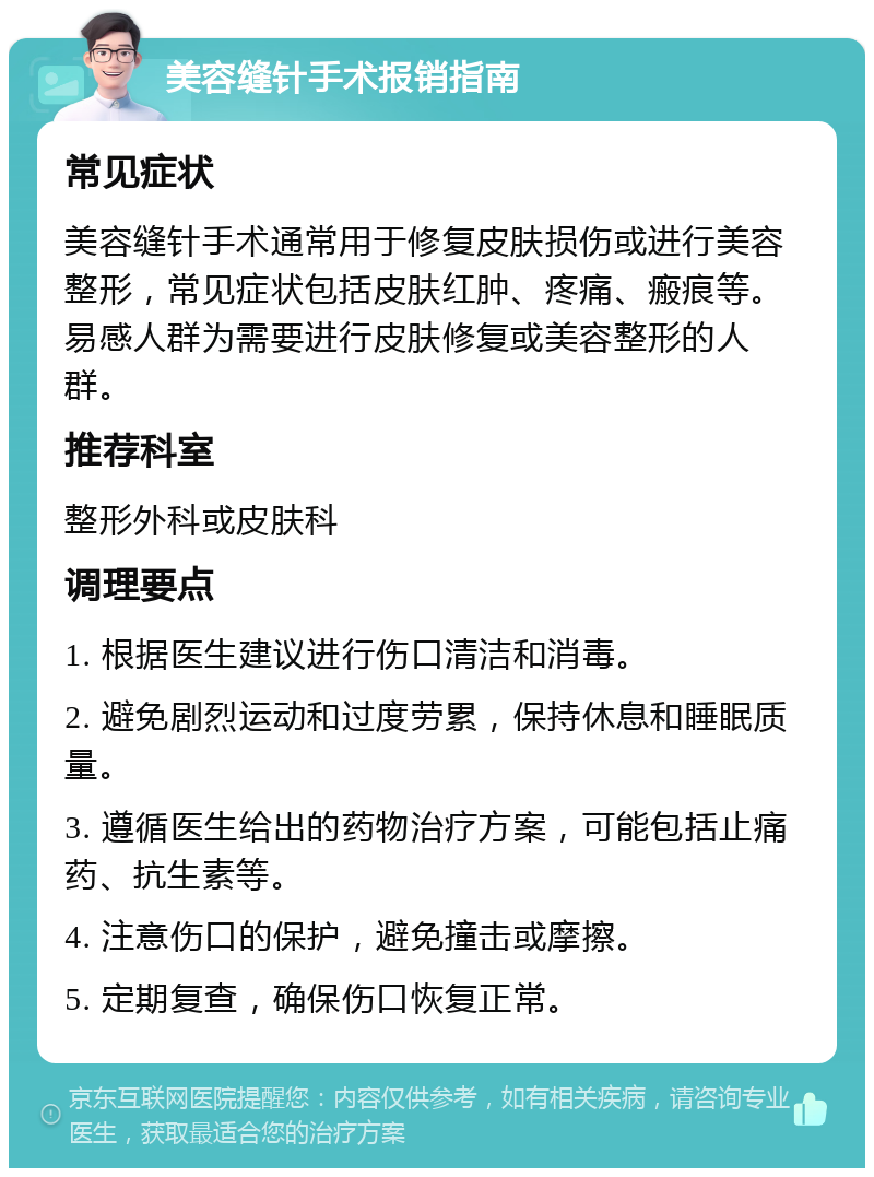 美容缝针手术报销指南 常见症状 美容缝针手术通常用于修复皮肤损伤或进行美容整形，常见症状包括皮肤红肿、疼痛、瘢痕等。易感人群为需要进行皮肤修复或美容整形的人群。 推荐科室 整形外科或皮肤科 调理要点 1. 根据医生建议进行伤口清洁和消毒。 2. 避免剧烈运动和过度劳累，保持休息和睡眠质量。 3. 遵循医生给出的药物治疗方案，可能包括止痛药、抗生素等。 4. 注意伤口的保护，避免撞击或摩擦。 5. 定期复查，确保伤口恢复正常。