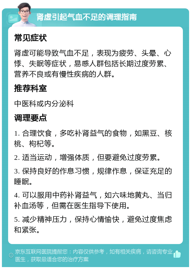 肾虚引起气血不足的调理指南 常见症状 肾虚可能导致气血不足，表现为疲劳、头晕、心悸、失眠等症状，易感人群包括长期过度劳累、营养不良或有慢性疾病的人群。 推荐科室 中医科或内分泌科 调理要点 1. 合理饮食，多吃补肾益气的食物，如黑豆、核桃、枸杞等。 2. 适当运动，增强体质，但要避免过度劳累。 3. 保持良好的作息习惯，规律作息，保证充足的睡眠。 4. 可以服用中药补肾益气，如六味地黄丸、当归补血汤等，但需在医生指导下使用。 5. 减少精神压力，保持心情愉快，避免过度焦虑和紧张。