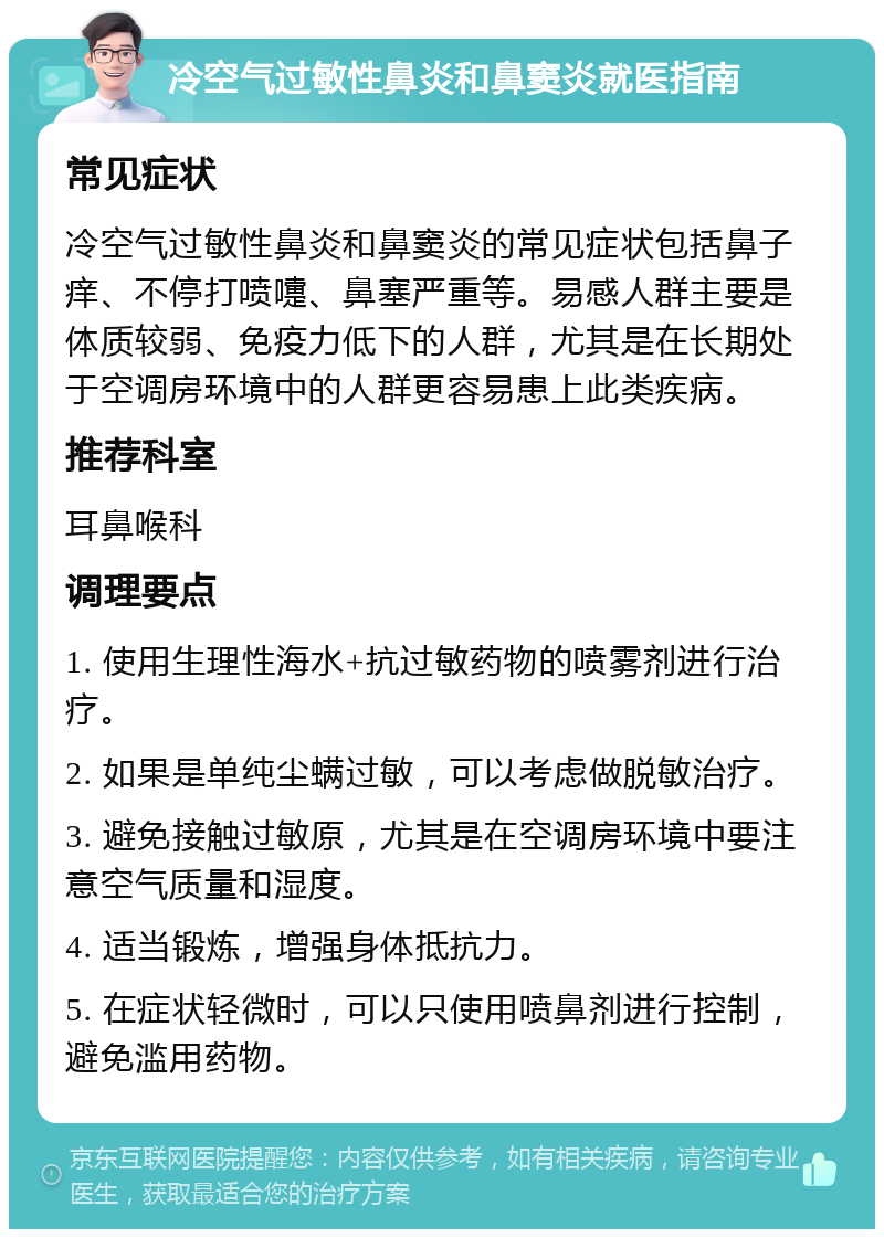 冷空气过敏性鼻炎和鼻窦炎就医指南 常见症状 冷空气过敏性鼻炎和鼻窦炎的常见症状包括鼻子痒、不停打喷嚏、鼻塞严重等。易感人群主要是体质较弱、免疫力低下的人群，尤其是在长期处于空调房环境中的人群更容易患上此类疾病。 推荐科室 耳鼻喉科 调理要点 1. 使用生理性海水+抗过敏药物的喷雾剂进行治疗。 2. 如果是单纯尘螨过敏，可以考虑做脱敏治疗。 3. 避免接触过敏原，尤其是在空调房环境中要注意空气质量和湿度。 4. 适当锻炼，增强身体抵抗力。 5. 在症状轻微时，可以只使用喷鼻剂进行控制，避免滥用药物。