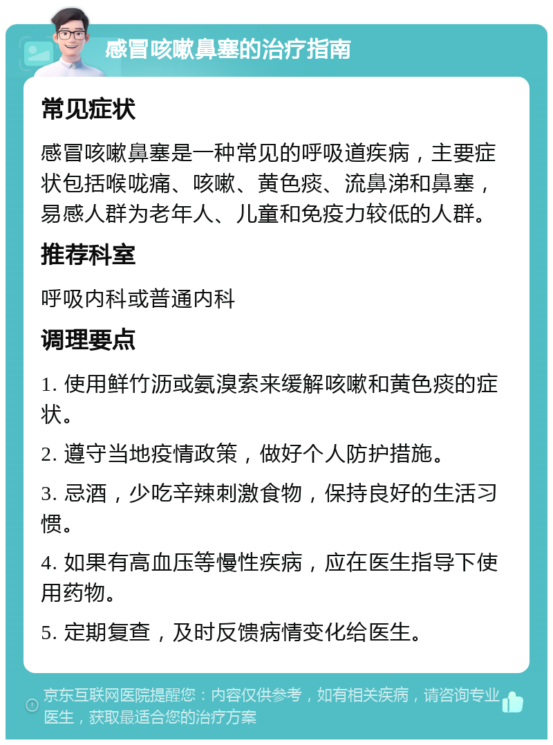 感冒咳嗽鼻塞的治疗指南 常见症状 感冒咳嗽鼻塞是一种常见的呼吸道疾病，主要症状包括喉咙痛、咳嗽、黄色痰、流鼻涕和鼻塞，易感人群为老年人、儿童和免疫力较低的人群。 推荐科室 呼吸内科或普通内科 调理要点 1. 使用鲜竹沥或氨溴索来缓解咳嗽和黄色痰的症状。 2. 遵守当地疫情政策，做好个人防护措施。 3. 忌酒，少吃辛辣刺激食物，保持良好的生活习惯。 4. 如果有高血压等慢性疾病，应在医生指导下使用药物。 5. 定期复查，及时反馈病情变化给医生。