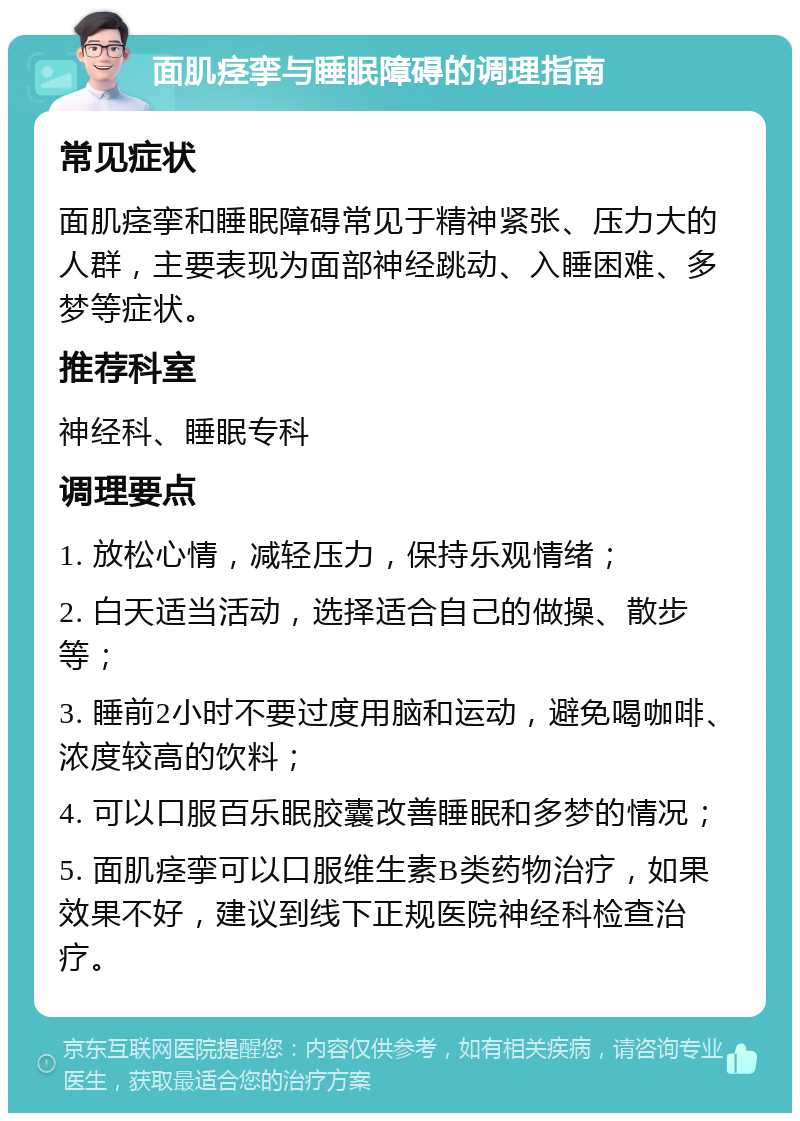 面肌痉挛与睡眠障碍的调理指南 常见症状 面肌痉挛和睡眠障碍常见于精神紧张、压力大的人群，主要表现为面部神经跳动、入睡困难、多梦等症状。 推荐科室 神经科、睡眠专科 调理要点 1. 放松心情，减轻压力，保持乐观情绪； 2. 白天适当活动，选择适合自己的做操、散步等； 3. 睡前2小时不要过度用脑和运动，避免喝咖啡、浓度较高的饮料； 4. 可以口服百乐眠胶囊改善睡眠和多梦的情况； 5. 面肌痉挛可以口服维生素B类药物治疗，如果效果不好，建议到线下正规医院神经科检查治疗。