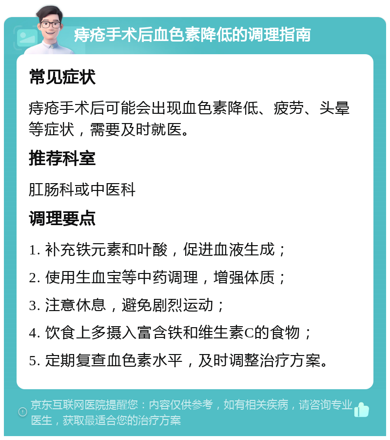 痔疮手术后血色素降低的调理指南 常见症状 痔疮手术后可能会出现血色素降低、疲劳、头晕等症状，需要及时就医。 推荐科室 肛肠科或中医科 调理要点 1. 补充铁元素和叶酸，促进血液生成； 2. 使用生血宝等中药调理，增强体质； 3. 注意休息，避免剧烈运动； 4. 饮食上多摄入富含铁和维生素C的食物； 5. 定期复查血色素水平，及时调整治疗方案。