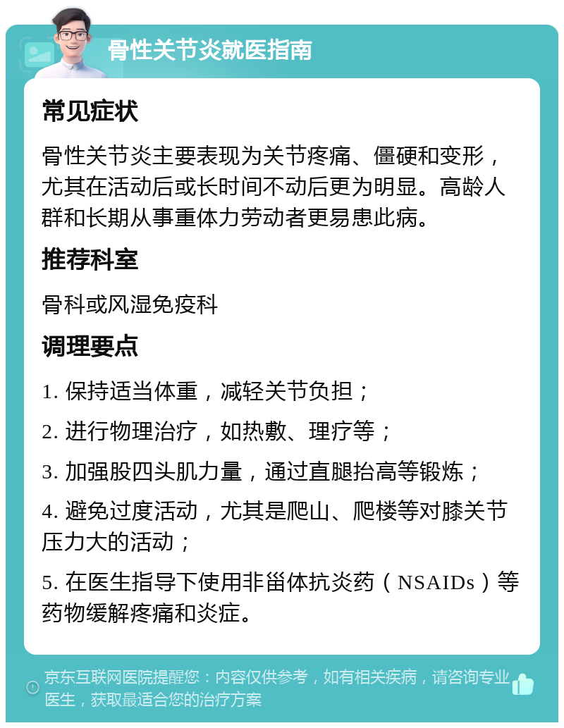 骨性关节炎就医指南 常见症状 骨性关节炎主要表现为关节疼痛、僵硬和变形，尤其在活动后或长时间不动后更为明显。高龄人群和长期从事重体力劳动者更易患此病。 推荐科室 骨科或风湿免疫科 调理要点 1. 保持适当体重，减轻关节负担； 2. 进行物理治疗，如热敷、理疗等； 3. 加强股四头肌力量，通过直腿抬高等锻炼； 4. 避免过度活动，尤其是爬山、爬楼等对膝关节压力大的活动； 5. 在医生指导下使用非甾体抗炎药（NSAIDs）等药物缓解疼痛和炎症。