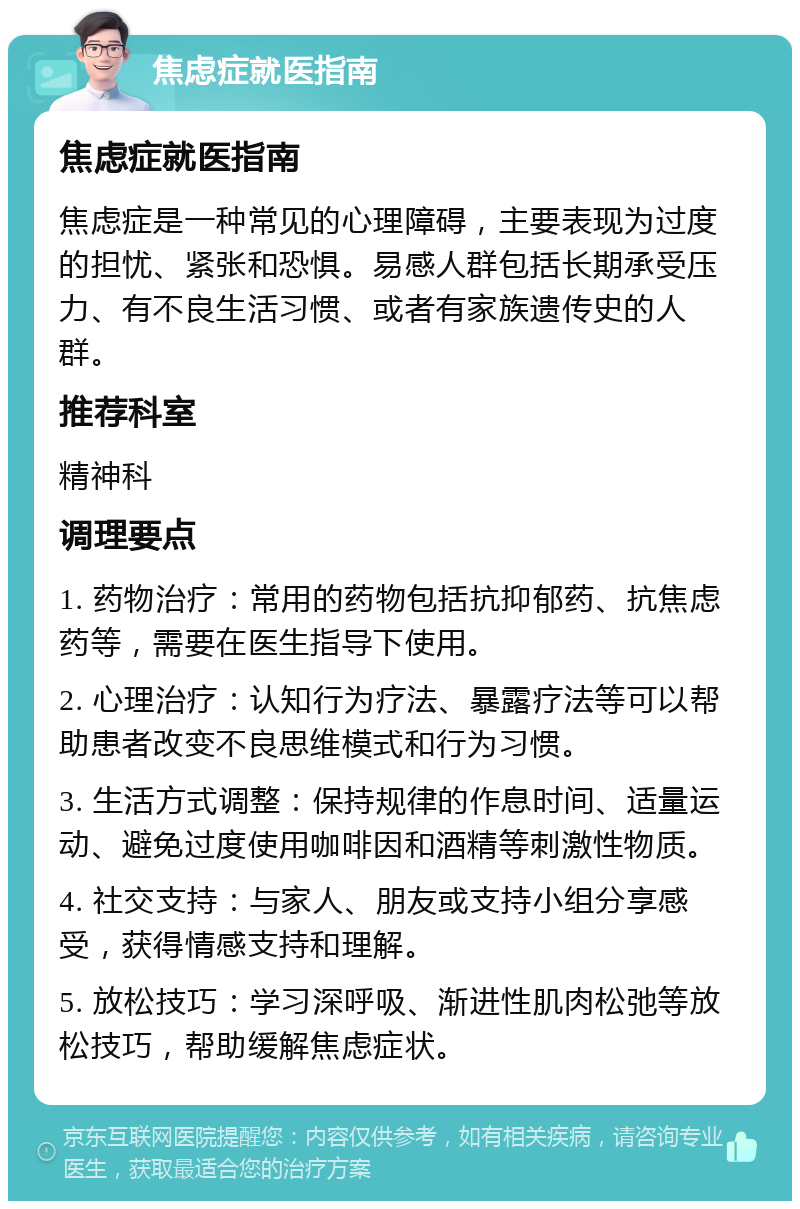 焦虑症就医指南 焦虑症就医指南 焦虑症是一种常见的心理障碍，主要表现为过度的担忧、紧张和恐惧。易感人群包括长期承受压力、有不良生活习惯、或者有家族遗传史的人群。 推荐科室 精神科 调理要点 1. 药物治疗：常用的药物包括抗抑郁药、抗焦虑药等，需要在医生指导下使用。 2. 心理治疗：认知行为疗法、暴露疗法等可以帮助患者改变不良思维模式和行为习惯。 3. 生活方式调整：保持规律的作息时间、适量运动、避免过度使用咖啡因和酒精等刺激性物质。 4. 社交支持：与家人、朋友或支持小组分享感受，获得情感支持和理解。 5. 放松技巧：学习深呼吸、渐进性肌肉松弛等放松技巧，帮助缓解焦虑症状。