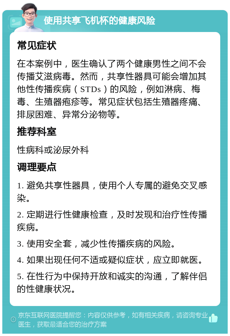 使用共享飞机杯的健康风险 常见症状 在本案例中，医生确认了两个健康男性之间不会传播艾滋病毒。然而，共享性器具可能会增加其他性传播疾病（STDs）的风险，例如淋病、梅毒、生殖器疱疹等。常见症状包括生殖器疼痛、排尿困难、异常分泌物等。 推荐科室 性病科或泌尿外科 调理要点 1. 避免共享性器具，使用个人专属的避免交叉感染。 2. 定期进行性健康检查，及时发现和治疗性传播疾病。 3. 使用安全套，减少性传播疾病的风险。 4. 如果出现任何不适或疑似症状，应立即就医。 5. 在性行为中保持开放和诚实的沟通，了解伴侣的性健康状况。