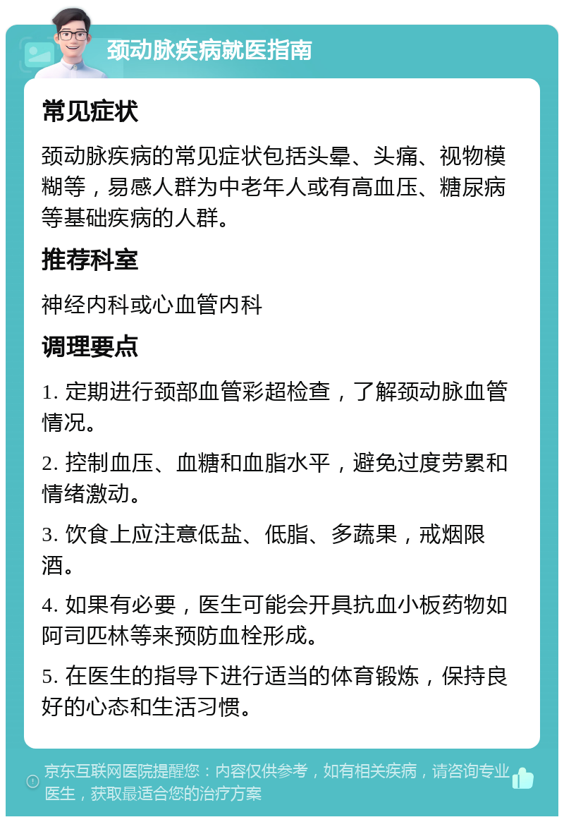 颈动脉疾病就医指南 常见症状 颈动脉疾病的常见症状包括头晕、头痛、视物模糊等，易感人群为中老年人或有高血压、糖尿病等基础疾病的人群。 推荐科室 神经内科或心血管内科 调理要点 1. 定期进行颈部血管彩超检查，了解颈动脉血管情况。 2. 控制血压、血糖和血脂水平，避免过度劳累和情绪激动。 3. 饮食上应注意低盐、低脂、多蔬果，戒烟限酒。 4. 如果有必要，医生可能会开具抗血小板药物如阿司匹林等来预防血栓形成。 5. 在医生的指导下进行适当的体育锻炼，保持良好的心态和生活习惯。