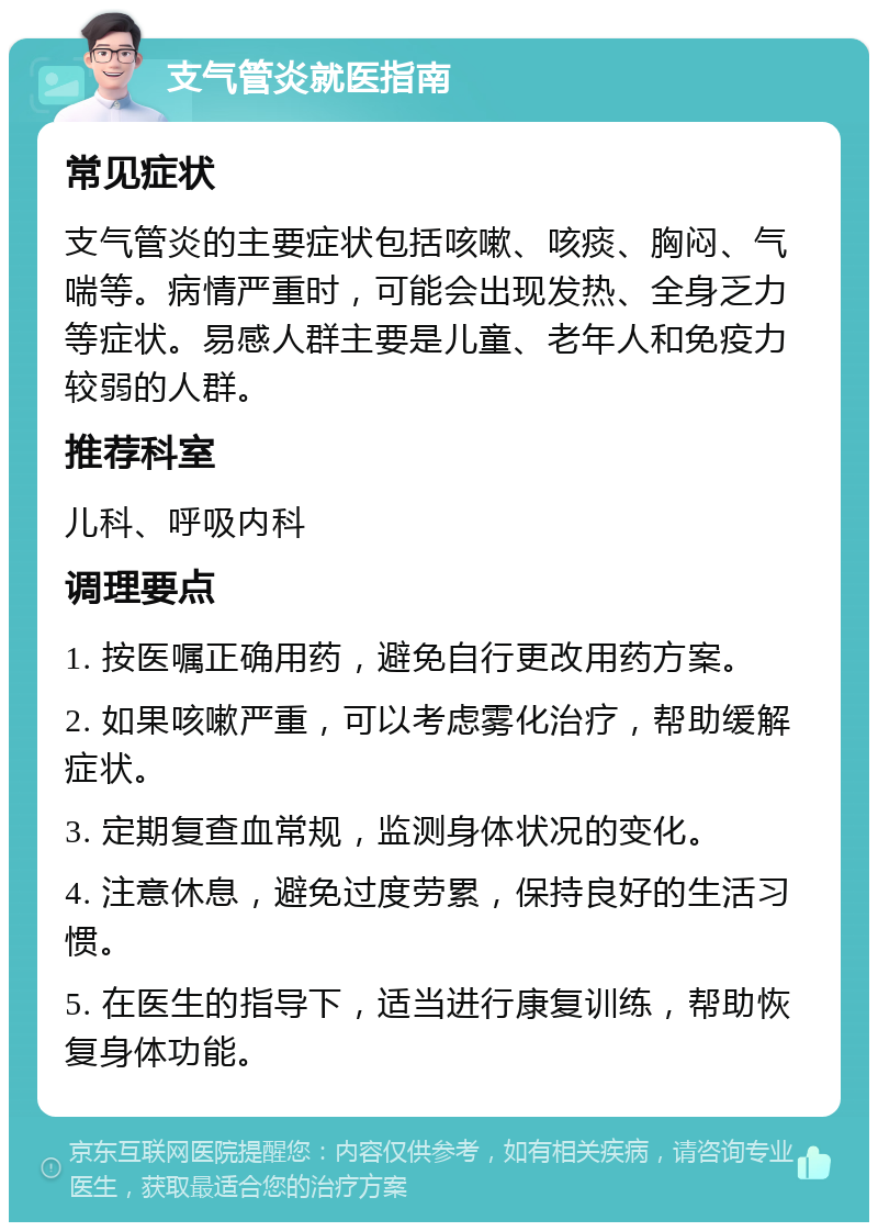 支气管炎就医指南 常见症状 支气管炎的主要症状包括咳嗽、咳痰、胸闷、气喘等。病情严重时，可能会出现发热、全身乏力等症状。易感人群主要是儿童、老年人和免疫力较弱的人群。 推荐科室 儿科、呼吸内科 调理要点 1. 按医嘱正确用药，避免自行更改用药方案。 2. 如果咳嗽严重，可以考虑雾化治疗，帮助缓解症状。 3. 定期复查血常规，监测身体状况的变化。 4. 注意休息，避免过度劳累，保持良好的生活习惯。 5. 在医生的指导下，适当进行康复训练，帮助恢复身体功能。