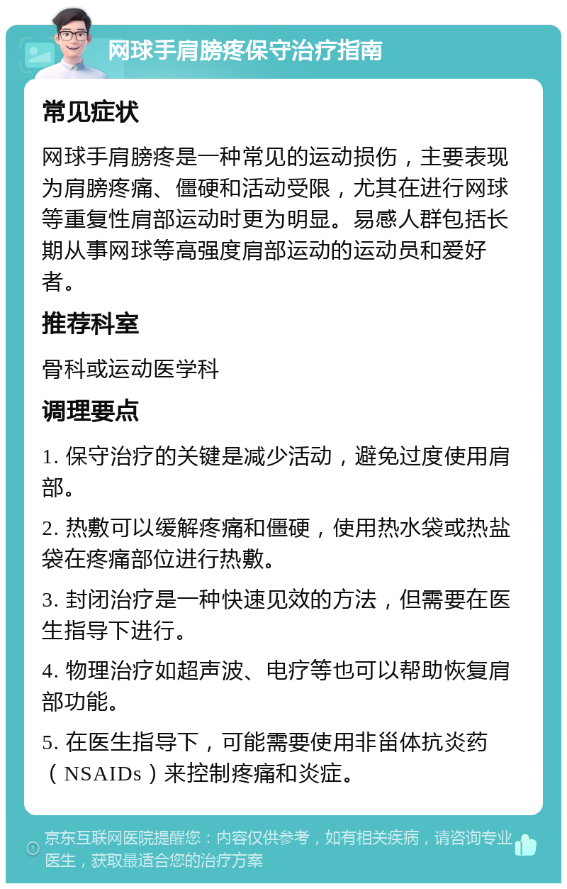 网球手肩膀疼保守治疗指南 常见症状 网球手肩膀疼是一种常见的运动损伤，主要表现为肩膀疼痛、僵硬和活动受限，尤其在进行网球等重复性肩部运动时更为明显。易感人群包括长期从事网球等高强度肩部运动的运动员和爱好者。 推荐科室 骨科或运动医学科 调理要点 1. 保守治疗的关键是减少活动，避免过度使用肩部。 2. 热敷可以缓解疼痛和僵硬，使用热水袋或热盐袋在疼痛部位进行热敷。 3. 封闭治疗是一种快速见效的方法，但需要在医生指导下进行。 4. 物理治疗如超声波、电疗等也可以帮助恢复肩部功能。 5. 在医生指导下，可能需要使用非甾体抗炎药（NSAIDs）来控制疼痛和炎症。