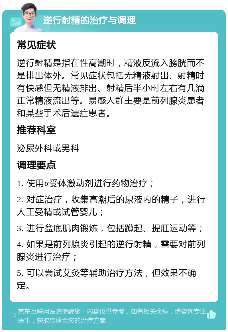 逆行射精的治疗与调理 常见症状 逆行射精是指在性高潮时，精液反流入膀胱而不是排出体外。常见症状包括无精液射出、射精时有快感但无精液排出、射精后半小时左右有几滴正常精液流出等。易感人群主要是前列腺炎患者和某些手术后遗症患者。 推荐科室 泌尿外科或男科 调理要点 1. 使用α受体激动剂进行药物治疗； 2. 对症治疗，收集高潮后的尿液内的精子，进行人工受精或试管婴儿； 3. 进行盆底肌肉锻炼，包括蹲起、提肛运动等； 4. 如果是前列腺炎引起的逆行射精，需要对前列腺炎进行治疗； 5. 可以尝试艾灸等辅助治疗方法，但效果不确定。