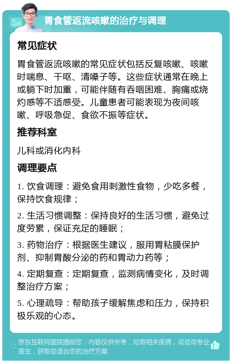 胃食管返流咳嗽的治疗与调理 常见症状 胃食管返流咳嗽的常见症状包括反复咳嗽、咳嗽时喘息、干呕、清嗓子等。这些症状通常在晚上或躺下时加重，可能伴随有吞咽困难、胸痛或烧灼感等不适感受。儿童患者可能表现为夜间咳嗽、呼吸急促、食欲不振等症状。 推荐科室 儿科或消化内科 调理要点 1. 饮食调理：避免食用刺激性食物，少吃多餐，保持饮食规律； 2. 生活习惯调整：保持良好的生活习惯，避免过度劳累，保证充足的睡眠； 3. 药物治疗：根据医生建议，服用胃粘膜保护剂、抑制胃酸分泌的药和胃动力药等； 4. 定期复查：定期复查，监测病情变化，及时调整治疗方案； 5. 心理疏导：帮助孩子缓解焦虑和压力，保持积极乐观的心态。